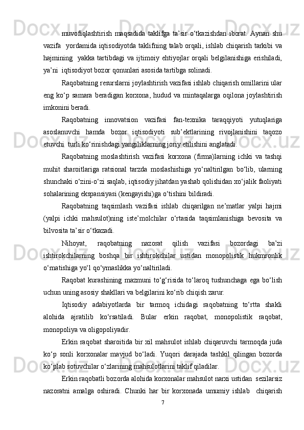 muvofiqlashtirish   maqsadida   taklifga   ta’sir   o‘tkazishdan   iborat.   Aynan   shu
vazifa   yordamida iqtisodiyotda taklifning talab orqali, ishlab chiqarish tarkibi  va
hajmining    yakka  tartibdagi   va  ijtimoiy  ehtiyojlar   orqali   belgilanishiga   erishiladi,
ya’ni  iqtisodiyot bozor qonunlari asosida tartibga solinadi.  
Raqobatning resurslarni joylashtirish vazifasi ishlab chiqarish omillarini ular
eng  ko‘p  samara  beradigan  korxona,  hudud  va  mintaqalarga  oqilona  joylashtirish
imkonini beradi.  
Raqobatning   innovatsion   vazifasi   fan-texnika   taraqqiyoti   yutuqlariga
asoslanuvchi   hamda   bozor   iqtisodiyoti   sub’ektlarining   rivojlanishini   taqozo
etuvchi  turli ko‘rinishdagi yangiliklarning joriy etilishini anglatadi.  
Raqobatning   moslashtirish   vazifasi   korxona   (firma)larning   ichki   va   tashqi
muhit   sharoitlariga   ratsional   tarzda   moslashishiga   yo‘naltirilgan   bo‘lib,   ularning
shunchaki o‘zini-o‘zi saqlab, iqtisodiy jihatdan yashab qolishidan xo‘jalik faoliyati
sohalarining ekspansiyasi (kengayishi)ga o‘tishini bildiradi.  
Raqobatning   taqsimlash   vazifasi   ishlab   chiqarilgan   ne’matlar   yalpi   hajmi
(yalpi   ichki   mahsulot)ning   iste’molchilar   o‘rtasida   taqsimlanishiga   bevosita   va
bilvosita ta’sir o‘tkazadi.  
Nihoyat,  raqobatning   nazorat   qilish   vazifasi   bozordagi   ba’zi
ishtirokchilarning   boshqa   bir   ishtirokchilar   ustidan   monopolistik   hukmronlik
o‘rnatishiga yo‘l qo‘ymaslikka yo‘naltiriladi.  
Raqobat   kurashining   mazmuni   to‘g‘risida   to‘laroq   tushunchaga   ega   bo‘lish
uchun uning asosiy shakllari va belgilarini ko‘rib chiqish zarur.   
Iqtisodiy   adabiyotlarda   bir   tarmoq   ichidagi   raqobatning   to‘rtta   shakli
alohida   ajratilib   ko‘rsatiladi.   Bular   erkin   raqobat,   monopolistik   raqobat,
monopoliya va oligopoliyadir.  
Erkin  raqobat   sharoitida  bir   xil   mahsulot   ishlab   chiqaruvchi   tarmoqda  juda
ko‘p   sonli   korxonalar   mavjud   bo‘ladi.   Yuqori   darajada   tashkil   qilingan   bozorda
ko‘plab sotuvchilar o‘zlarining mahsulotlarini taklif qiladilar.  
Erkin raqobatli bozorda alohida korxonalar mahsulot narxi ustidan  sezilarsiz
nazoratni   amalga   oshiradi.   Chunki   har   bir   korxonada   umumiy   ishlab     chiqarish
7 