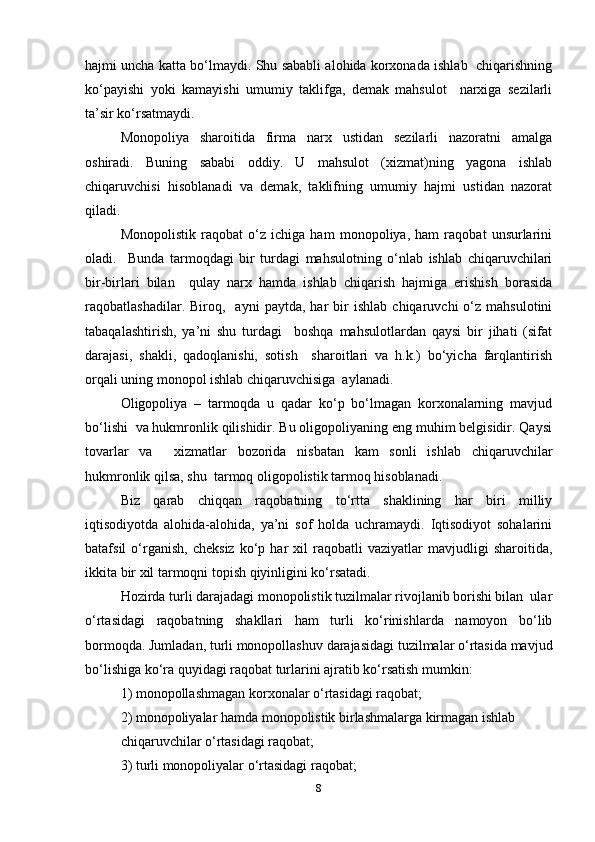 hajmi uncha katta bo‘lmaydi. Shu sababli alohida korxonada ishlab   chiqarishning
ko‘payishi   yoki   kamayishi   umumiy   taklifga,   demak   mahsulot     narxiga   sezilarli
ta’sir ko‘rsatmaydi.  
Monopoliya   sharoitida   firma   narx   ustidan   sezilarli   nazoratni   amalga
oshiradi.   Buning   sababi   oddiy.   U   mahsulot   (xizmat)ning   yagona   ishlab
chiqaruvchisi   hisoblanadi   va   demak,   taklifning   umumiy   hajmi   ustidan   nazorat
qiladi.  
Monopolistik   raqobat   o‘z   ichiga   ham   monopoliya,   ham   raqobat   unsurlarini
oladi.     Bunda   tarmoqdagi   bir   turdagi   mahsulotning   o‘nlab   ishlab   chiqaruvchilari
bir-birlari   bilan     qulay   narx   hamda   ishlab   chiqarish   hajmiga   erishish   borasida
raqobatlashadilar.  Biroq,     ayni   paytda,   har   bir   ishlab   chiqaruvchi   o‘z   mahsulotini
tabaqalashtirish,   ya’ni   shu   turdagi     boshqa   mahsulotlardan   qaysi   bir   jihati   (sifat
darajasi,   shakli,   qadoqlanishi,   sotish     sharoitlari   va   h.k.)   bo‘yicha   farqlantirish
orqali uning monopol ishlab chiqaruvchisiga  aylanadi.   
Oligopoliya   –   tarmoqda   u   qadar   ko‘p   bo‘lmagan   korxonalarning   mavjud
bo‘lishi  va hukmronlik qilishidir. Bu oligopoliyaning eng muhim belgisidir. Qaysi
tovarlar   va     xizmatlar   bozorida   nisbatan   kam   sonli   ishlab   chiqaruvchilar
hukmronlik qilsa, shu  tarmoq oligopolistik tarmoq hisoblanadi.   
Biz   qarab   chiqqan   raqobatning   to‘rtta   shaklining   har   biri   milliy
iqtisodiyotda   alohida-alohida,   ya’ni   sof   holda   uchramaydi.   Iqtisodiyot   sohalarini
batafsil   o‘rganish,   cheksiz   ko‘p  har   xil   raqobatli   vaziyatlar   mavjudligi   sharoitida,
ikkita bir xil tarmoqni topish qiyinligini ko‘rsatadi.  
Hozirda turli darajadagi monopolistik tuzilmalar rivojlanib borishi bilan  ular
o‘rtasidagi   raqobatning   shakllari   ham   turli   ko‘rinishlarda   namoyon   bo‘lib
bormoqda. Jumladan, turli monopollashuv darajasidagi tuzilmalar o‘rtasida mavjud
bo‘lishiga ko‘ra quyidagi raqobat turlarini ajratib ko‘rsatish mumkin:  
1) monopollashmagan korxonalar o‘rtasidagi raqobat;  
2) monopoliyalar hamda monopolistik birlashmalarga kirmagan ishlab  
chiqaruvchilar o‘rtasidagi raqobat;  
3) turli monopoliyalar o‘rtasidagi raqobat;  
8 