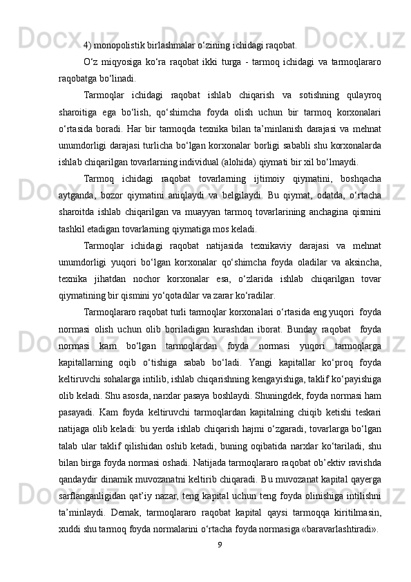 4) monopolistik birlashmalar o‘zining ichidagi raqobat.   
O‘z   miqyosiga   ko‘ra   raqobat   ikki   turga   -   tarmoq   ichidagi   va   tarmoqlararo
raqobatga bo‘linadi.  
Tarmoqlar   ichidagi   raqobat   ishlab   chiqarish   va   sotishning   qulayroq
sharoitiga   ega   bo‘lish,   qo‘shimcha   foyda   olish   uchun   bir   tarmoq   korxonalari
o‘rtasida   boradi.   Har   bir   tarmoqda   texnika   bilan   ta’minlanish   darajasi   va   mehnat
unumdorligi  darajasi  turlicha bo‘lgan korxonalar  borligi sababli  shu korxonalarda
ishlab chiqarilgan tovarlarning individual (alohida) qiymati bir xil bo‘lmaydi.  
Tarmoq   ichidagi   raqobat   tovarlarning   ijtimoiy   qiymatini,   boshqacha
aytganda,   bozor   qiymatini   aniqlaydi   va   belgilaydi.   Bu   qiymat,   odatda,   o‘rtacha
sharoitda   ishlab   chiqarilgan   va   muayyan   tarmoq   tovarlarining   anchagina   qismini
tashkil etadigan tovarlarning qiymatiga mos keladi.  
Tarmoqlar   ichidagi   raqobat   natijasida   texnikaviy   darajasi   va   mehnat
unumdorligi   yuqori   bo‘lgan   korxonalar   qo‘shimcha   foyda   oladilar   va   aksincha,
texnika   jihatdan   nochor   korxonalar   esa,   o‘zlarida   ishlab   chiqarilgan   tovar
qiymatining bir qismini yo‘qotadilar va zarar ko‘radilar.  
Tarmoqlararo raqobat turli tarmoqlar korxonalari o‘rtasida eng yuqori  foyda
normasi   olish   uchun   olib   boriladigan   kurashdan   iborat.   Bunday   raqobat     foyda
normasi   kam   bo‘lgan   tarmoqlardan   foyda   normasi   yuqori   tarmoqlarga
kapitallarning   oqib   o‘tishiga   sabab   bo‘ladi.   Yangi   kapitallar   ko‘proq   foyda
keltiruvchi sohalarga intilib, ishlab chiqarishning kengayishiga, taklif ko‘payishiga
olib keladi. Shu asosda, narxlar pasaya boshlaydi. Shuningdek, foyda normasi ham
pasayadi.   Kam   foyda   keltiruvchi   tarmoqlardan   kapitalning   chiqib   ketishi   teskari
natijaga olib keladi: bu yerda ishlab chiqarish hajmi o‘zgaradi, tovarlarga bo‘lgan
talab   ular   taklif   qilishidan   oshib   ketadi,   buning   oqibatida   narxlar   ko‘tariladi,   shu
bilan birga foyda normasi oshadi. Natijada tarmoqlararo raqobat ob’ektiv ravishda
qandaydir dinamik muvozanatni keltirib chiqaradi. Bu muvozanat kapital qayerga
sarflanganligidan   qat’iy   nazar,   teng   kapital   uchun   teng   foyda   olinishiga   intilishni
ta’minlaydi.   Demak,   tarmoqlararo   raqobat   kapital   qaysi   tarmoqqa   kiritilmasin,
xuddi shu tarmoq foyda normalarini o‘rtacha foyda normasiga «baravarlashtiradi».
9 