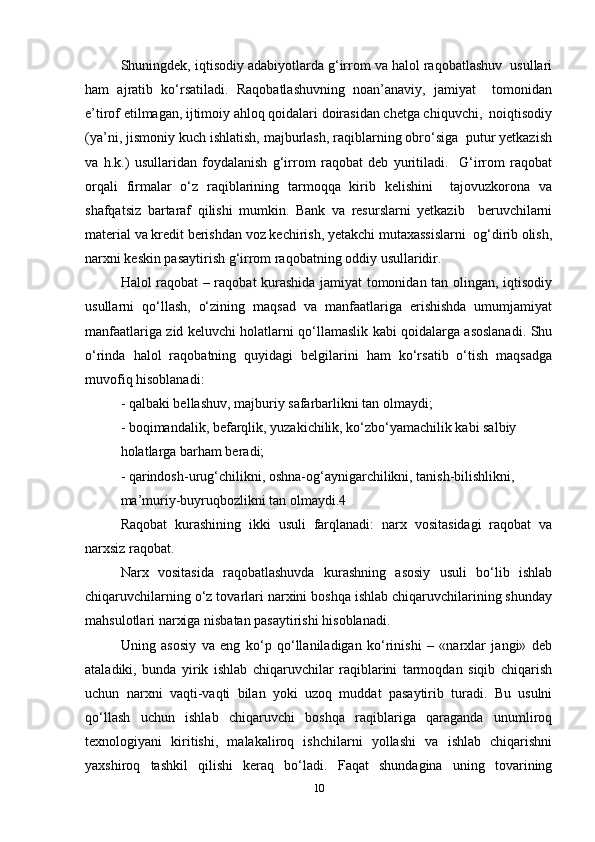Shuningdek, iqtisodiy adabiyotlarda g‘irrom va halol raqobatlashuv  usullari
ham   ajratib   ko‘rsatiladi.   Raqobatlashuvning   noan’anaviy,   jamiyat     tomonidan
e’tirof etilmagan, ijtimoiy ahloq qoidalari doirasidan chetga chiquvchi,  noiqtisodiy
(ya’ni, jismoniy kuch ishlatish, majburlash, raqiblarning obro‘siga  putur yetkazish
va   h.k.)   usullaridan   foydalanish   g‘irrom   raqobat   deb   yuritiladi.     G‘irrom   raqobat
orqali   firmalar   o‘z   raqiblarining   tarmoqqa   kirib   kelishini     tajovuzkorona   va
shafqatsiz   bartaraf   qilishi   mumkin.   Bank   va   resurslarni   yetkazib     beruvchilarni
material va kredit berishdan voz kechirish, yetakchi mutaxassislarni  og‘dirib olish,
narxni keskin pasaytirish g‘irrom raqobatning oddiy usullaridir.   
Halol raqobat – raqobat kurashida jamiyat tomonidan tan olingan, iqtisodiy
usullarni   qo‘llash,   o‘zining   maqsad   va   manfaatlariga   erishishda   umumjamiyat
manfaatlariga zid keluvchi holatlarni qo‘llamaslik kabi qoidalarga asoslanadi. Shu
o‘rinda   halol   raqobatning   quyidagi   belgilarini   ham   ko‘rsatib   o‘tish   maqsadga
muvofiq hisoblanadi:  
- qalbaki bellashuv, majburiy safarbarlikni tan olmaydi;  
- boqimandalik, befarqlik, yuzakichilik, ko‘zbo‘yamachilik kabi salbiy  
holatlarga barham beradi;  
- qarindosh-urug‘chilikni, oshna-og‘aynigarchilikni, tanish-bilishlikni,  
ma’muriy-buyruqbozlikni tan olmaydi.4  
Raqobat   kurashining   ikki   usuli   farqlanadi:   narx   vositasidagi   raqobat   va
narxsiz raqobat.  
Narx   vositasida   raqobatlashuvda   kurashning   asosiy   usuli   bo‘lib   ishlab
chiqaruvchilarning o‘z tovarlari narxini boshqa ishlab chiqaruvchilarining shunday
mahsulotlari narxiga nisbatan pasaytirishi hisoblanadi.  
Uning   asosiy   va   eng   ko‘p   qo‘llaniladigan   ko‘rinishi   –   «narxlar   jangi»   deb
ataladiki,   bunda   yirik   ishlab   chiqaruvchilar   raqiblarini   tarmoqdan   siqib   chiqarish
uchun   narxni   vaqti-vaqti   bilan   yoki   uzoq   muddat   pasaytirib   turadi.   Bu   usulni
qo‘llash   uchun   ishlab   chiqaruvchi   boshqa   raqiblariga   qaraganda   unumliroq
texnologiyani   kiritishi,   malakaliroq   ishchilarni   yollashi   va   ishlab   chiqarishni
yaxshiroq   tashkil   qilishi   keraq   bo‘ladi.   Faqat   shundagina   uning   tovarining
10 
