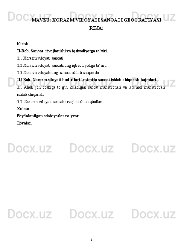 MAVZU: XORAZM VILOYATI SANOATI GEOGRAFIYASI
REJA:
Kirish.
II-Bob. Sanoat  rivojlanishi va iqtisodiyotga ta’siri.
2.1 Xorazm viloyati sanoati .
2.2 Xorazm viloyati sanoatining iqtisodiyotiga ta’siri.
2.3 Xorazm viloyatining  sanoat ishlab chiqarishi.
III-Bob. Xorazm viloyati hududlari kesimida sanoat ishlab chiqarish hajmlari.
3.1   Aholi   jon   boshiga   to‘g‘ri   keladigan   sanoat   mahsulotlari   va   iste’mol   mahsulotlari
ishlab chiqarishi.
3.2  Xorazm viloyati sanoati rivojlanish istiqbollari.
Xulosa.
Foydalanilgan adabiyotlar ro’yxati.
Ilovalar.
1 