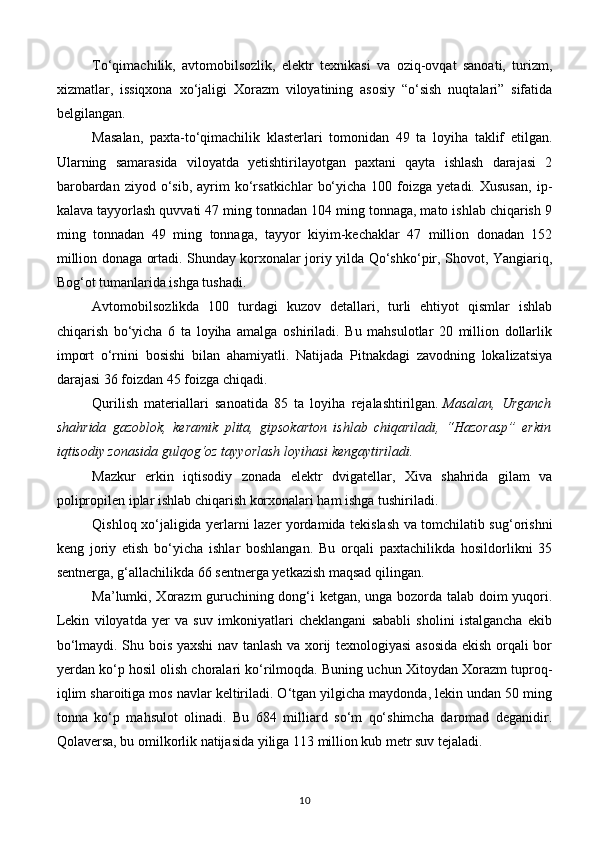 To‘qimachilik,   avtomobilsozlik,   elektr   texnikasi   va   oziq-ovqat   sanoati,   turizm,
xizmatlar,   issiqxona   xo‘jaligi   Xorazm   viloyatining   asosiy   “o‘sish   nuqtalari”   sifatida
belgilangan.
Masalan,   paxta-to‘qimachilik   klasterlari   tomonidan   49   ta   loyiha   taklif   etilgan.
Ularning   samarasida   viloyatda   yetishtirilayotgan   paxtani   qayta   ishlash   darajasi   2
barobardan  ziyod   o‘sib,   ayrim  ko‘rsatkichlar   bo‘yicha  100  foizga  yetadi.  Xususan,   ip-
kalava tayyorlash quvvati 47 ming tonnadan 104 ming tonnaga, mato ishlab chiqarish 9
ming   tonnadan   49   ming   tonnaga,   tayyor   kiyim-kechaklar   47   million   donadan   152
million donaga ortadi. Shunday korxonalar joriy yilda Qo‘shko‘pir, Shovot, Yangiariq,
Bog‘ot tumanlarida ishga tushadi.
Avtomobilsozlikda   100   turdagi   kuzov   detallari,   turli   ehtiyot   qismlar   ishlab
chiqarish   bo‘yicha   6   ta   loyiha   amalga   oshiriladi.   Bu   mahsulotlar   20   million   dollarlik
import   o‘rnini   bosishi   bilan   ahamiyatli.   Natijada   Pitnakdagi   zavodning   lokalizatsiya
darajasi 36 foizdan 45 foizga chiqadi.
Qurilish   materiallari   sanoatida   85   ta   loyiha   rejalashtirilgan.   Masalan,   Urganch
shahrida   gazoblok,   keramik   plita,   gipsokarton   ishlab   chiqariladi,   “Hazorasp”   erkin
iqtisodiy zonasida gulqog‘oz tayyorlash loyihasi kengaytiriladi.
Mazkur   erkin   iqtisodiy   zonada   elektr   dvigatellar,   Xiva   shahrida   gilam   va
polipropilen iplar ishlab chiqarish korxonalari ham ishga tushiriladi.
Qishloq xo‘jaligida yerlarni lazer yordamida tekislash va tomchilatib sug‘orishni
keng   joriy   etish   bo‘yicha   ishlar   boshlangan.   Bu   orqali   paxtachilikda   hosildorlikni   35
sentnerga, g‘allachilikda 66 sentnerga yetkazish maqsad qilingan.
Ma’lumki, Xorazm  guruchining dong‘i ketgan, unga bozorda talab doim yuqori.
Lekin   viloyatda   yer   va   suv   imkoniyatlari   cheklangani   sababli   sholini   istalgancha   ekib
bo‘lmaydi. Shu bois yaxshi nav tanlash va xorij texnologiyasi  asosida ekish orqali bor
yerdan ko‘p hosil olish choralari ko‘rilmoqda. Buning uchun Xitoydan Xorazm tuproq-
iqlim sharoitiga mos navlar keltiriladi. O‘tgan yilgicha maydonda, lekin undan 50 ming
tonna   ko‘p   mahsulot   olinadi.   Bu   684   milliard   so‘m   qo‘shimcha   daromad   deganidir.
Qolaversa, bu omilkorlik natijasida yiliga 113 million kub metr suv tejaladi.
10 