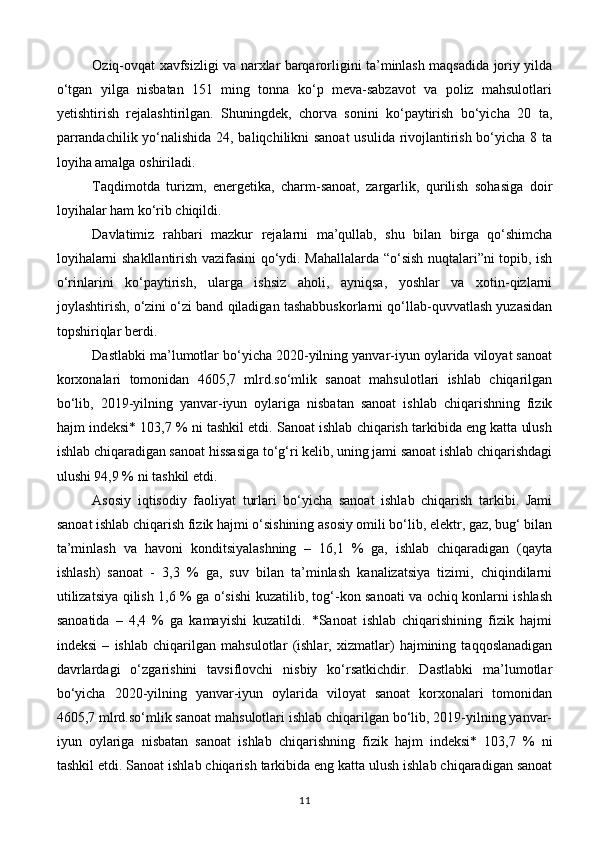 Oziq-ovqat xavfsizligi va narxlar barqarorligini ta’minlash maqsadida joriy yilda
o‘tgan   yilga   nisbatan   151   ming   tonna   ko‘p   meva-sabzavot   va   poliz   mahsulotlari
yetishtirish   rejalashtirilgan.   Shuningdek,   chorva   sonini   ko‘paytirish   bo‘yicha   20   ta,
parrandachilik yo‘nalishida 24, baliqchilikni sanoat  usulida rivojlantirish bo‘yicha 8 ta
loyiha amalga oshiriladi.
Taqdimotda   turizm,   energetika,   charm-sanoat,   zargarlik,   qurilish   sohasiga   doir
loyihalar ham ko‘rib chiqildi.
Davlatimiz   rahbari   mazkur   rejalarni   ma’qullab,   shu   bilan   birga   qo‘shimcha
loyihalarni shakllantirish vazifasini qo‘ydi. Mahallalarda “o‘sish nuqtalari”ni topib, ish
o‘rinlarini   ko‘paytirish,   ularga   ishsiz   aholi,   ayniqsa,   yoshlar   va   xotin-qizlarni
joylashtirish, o‘zini o‘zi band qiladigan tashabbuskorlarni qo‘llab-quvvatlash yuzasidan
topshiriqlar berdi.
Dastlabki ma’lumotlar bo‘yicha 2020-yilning yanvar-iyun oylarida viloyat sanoat
korxonalari   tomonidan   4605,7   mlrd.so‘mlik   sanoat   mahsulotlari   ishlab   chiqarilgan
bo‘lib,   2019-yilning   yanvar-iyun   oylariga   nisbatan   sanoat   ishlab   chiqarishning   fizik
hajm indeksi* 103,7 % ni tashkil etdi. Sanoat ishlab chiqarish tarkibida eng katta ulush
ishlab chiqaradigan sanoat hissasiga to‘g‘ri kelib, uning jami sanoat ishlab chiqarishdagi
ulushi 94,9 % ni tashkil etdi.
Asosiy   iqtisodiy   faoliyat   turlari   bo‘yicha   sanoat   ishlab   chiqarish   tarkibi.   Jami
sanoat ishlab chiqarish fizik hajmi o‘sishining asosiy omili bo‘lib, elektr, gaz, bug‘ bilan
ta’minlash   va   havoni   konditsiyalashning   –   16,1   %   ga,   ishlab   chiqaradigan   (qayta
ishlash)   sanoat   -   3,3   %   ga,   suv   bilan   ta’minlash   kanalizatsiya   tizimi,   chiqindilarni
utilizatsiya qilish 1,6 % ga o‘sishi kuzatilib, tog‘-kon sanoati va ochiq konlarni ishlash
sanoatida   –   4,4   %   ga   kamayishi   kuzatildi.   *Sanoat   ishlab   chiqarishining   fizik   hajmi
indeksi   –   ishlab   chiqarilgan   mahsulotlar   (ishlar,   xizmatlar)   hajmining   taqqoslanadigan
davrlardagi   o‘zgarishini   tavsiflovchi   nisbiy   ko‘rsatkichdir.   Dastlabki   ma’lumotlar
bo‘yicha   2020-yilning   yanvar-iyun   oylarida   viloyat   sanoat   korxonalari   tomonidan
4605,7 mlrd.so‘mlik sanoat mahsulotlari ishlab chiqarilgan bo‘lib, 2019-yilning yanvar-
iyun   oylariga   nisbatan   sanoat   ishlab   chiqarishning   fizik   hajm   indeksi*   103,7   %   ni
tashkil etdi. Sanoat ishlab chiqarish tarkibida eng katta ulush ishlab chiqaradigan sanoat
11 