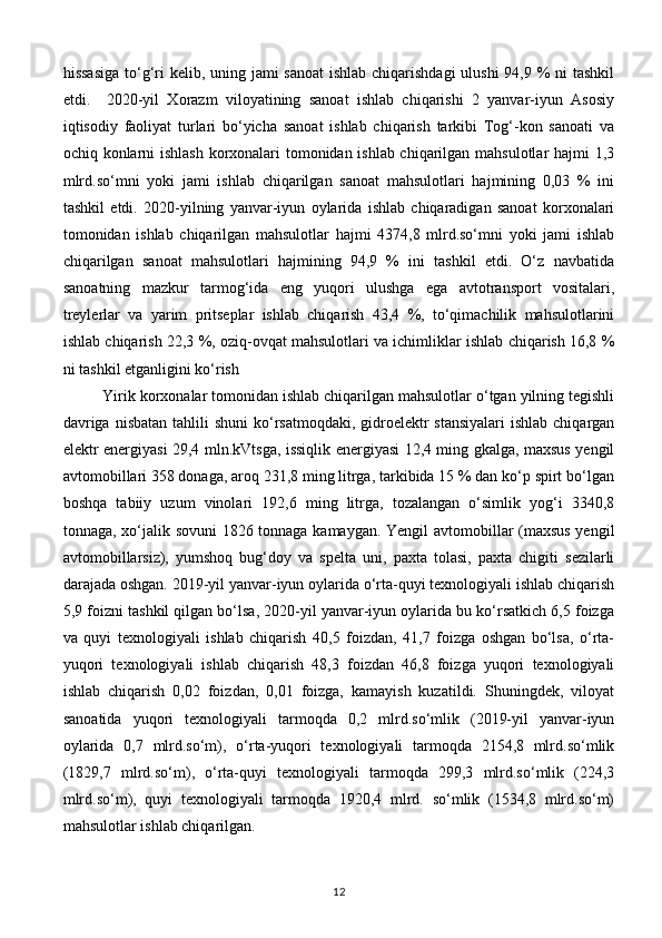 hissasiga  to‘g‘ri kelib, uning jami sanoat  ishlab chiqarishdagi  ulushi  94,9 % ni tashkil
etdi.     2020-yil   Xorazm   viloyatining   sanoat   ishlab   chiqarishi   2   yanvar-iyun   Asosiy
iqtisodiy   faoliyat   turlari   bo‘yicha   sanoat   ishlab   chiqarish   tarkibi   Tog‘-kon   sanoati   va
ochiq konlarni ishlash korxonalari tomonidan ishlab chiqarilgan mahsulotlar hajmi 1,3
mlrd.so‘mni   yoki   jami   ishlab   chiqarilgan   sanoat   mahsulotlari   hajmining   0,03   %   ini
tashkil   etdi.   2020-yilning   yanvar-iyun   oylarida   ishlab   chiqaradigan   sanoat   korxonalari
tomonidan   ishlab   chiqarilgan   mahsulotlar   hajmi   4374,8   mlrd.so‘mni   yoki   jami   ishlab
chiqarilgan   sanoat   mahsulotlari   hajmining   94,9   %   ini   tashkil   etdi.   O‘z   navbatida
sanoatning   mazkur   tarmog‘ida   eng   yuqori   ulushga   ega   avtotransport   vositalari,
treylerlar   va   yarim   pritseplar   ishlab   chiqarish   43,4   %,   to‘qimachilik   mahsulotlarini
ishlab chiqarish 22,3 %, oziq-ovqat mahsulotlari va ichimliklar ishlab chiqarish 16,8 %
ni tashkil etganligini ko‘rish
Yirik korxonalar tomonidan ishlab chiqarilgan mahsulotlar o‘tgan yilning tegishli
davriga  nisbatan tahlili  shuni  ko‘rsatmoqdaki, gidroelektr  stansiyalari  ishlab  chiqargan
elektr energiyasi 29,4 mln.kVtsga, issiqlik energiyasi 12,4 ming gkalga, maxsus yengil
avtomobillari 358 donaga, aroq 231,8 ming litrga, tarkibida 15 % dan ko‘p spirt bo‘lgan
boshqa   tabiiy   uzum   vinolari   192,6   ming   litrga,   tozalangan   o‘simlik   yog‘i   3340,8
tonnaga, xo‘jalik sovuni 1826 tonnaga kamaygan. Yengil avtomobillar (maxsus yengil
avtomobillarsiz),   yumshoq   bug‘doy   va   spelta   uni,   paxta   tolasi,   paxta   chigiti   sezilarli
darajada oshgan. 2019-yil yanvar-iyun oylarida o‘rta-quyi texnologiyali ishlab chiqarish
5,9 foizni tashkil qilgan bo‘lsa, 2020-yil yanvar-iyun oylarida bu ko‘rsatkich 6,5 foizga
va   quyi   texnologiyali   ishlab   chiqarish   40,5   foizdan,   41,7   foizga   oshgan   bo‘lsa,   o‘rta-
yuqori   texnologiyali   ishlab   chiqarish   48,3   foizdan   46,8   foizga   yuqori   texnologiyali
ishlab   chiqarish   0,02   foizdan,   0,01   foizga,   kamayish   kuzatildi.   Shuningdek,   viloyat
sanoatida   yuqori   texnologiyali   tarmoqda   0,2   mlrd.so‘mlik   (2019-yil   yanvar-iyun
oylarida   0,7   mlrd.so‘m),   o‘rta-yuqori   texnologiyali   tarmoqda   2154,8   mlrd.so‘mlik
(1829,7   mlrd.so‘m),   o‘rta-quyi   texnologiyali   tarmoqda   299,3   mlrd.so‘mlik   (224,3
mlrd.so‘m),   quyi   texnologiyali   tarmoqda   1920,4   mlrd.   so‘mlik   (1534,8   mlrd.so‘m)
mahsulotlar ishlab chiqarilgan.
12 