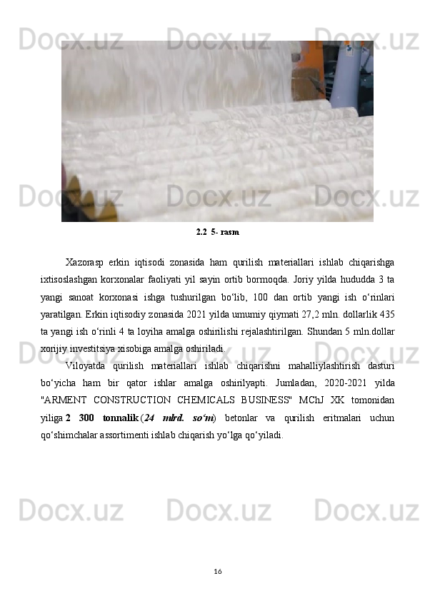 2.2  5-  rasm
Xazorasp   erkin   iqtisodi   zonasida   ham   qurilish   materiallari   ishlab   chiqarishga
ixtisoslashgan   korxonalar   faoliyati   yil   sayin   ortib   bormoqda .   Joriy   yilda   hududda   3   ta
yangi   sanoat   korxonasi   ishga   tushurilgan   bo ‘ lib ,   100   dan   ortib   yangi   ish   o ‘ rinlari
yaratilgan .  Erkin   iqtisodiy   zonasida  2021  yilda   umumiy   qiymati  27,2  mln .  dollarlik  435
ta   yangi   ish   o ‘ rinli   4   ta   loyiha   amalga   oshirilishi   rejalashtirilgan .   Shundan   5   mln . dollar
xorijiy   investitsiya   xisobiga   amalga   oshiriladi .
Viloyatda   qurilish   materiallari   ishlab   chiqarishni   mahalliylashtirish   dasturi
bo ‘ yicha   ham   bir   qator   ishlar   amalga   oshirilyapti .   Jumladan,   2020-2021   yilda
"ARMENT   CONSTRUCTION   CHEMICALS   BUSINESS"   MChJ   XK   tomonidan
yiliga   2   300   tonnalik   ( 24   mlrd.   so‘m )   betonlar   va   qurilish   eritmalari   uchun
qo‘shimchalar assortimenti ishlab chiqarish yo‘lga qo‘yiladi.
16 