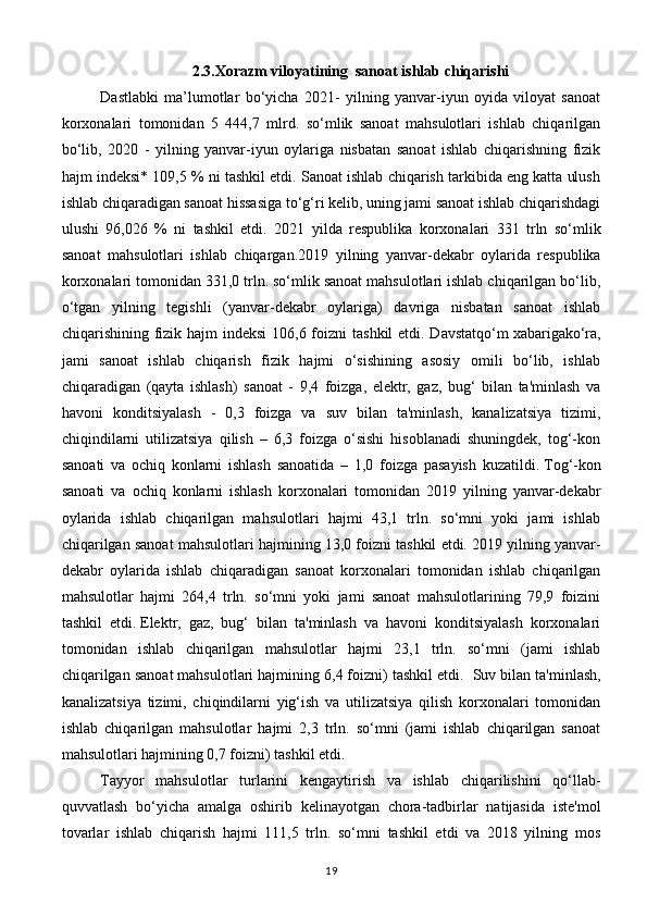 2.3.Xorazm viloyatining  sanoat ishlab chiqarishi
Dastlabki   ma’lumotlar   bo‘yicha   2021-   yilning   yanvar-iyun   oyida   viloyat   sanoat
korxonalari   tomonidan   5   444,7   mlrd.   so‘mlik   sanoat   mahsulotlari   ishlab   chiqarilgan
bo‘lib,   2020   -   yilning   yanvar-iyun   oylariga   nisbatan   sanoat   ishlab   chiqarishning   fizik
hajm indeksi* 109,5 % ni tashkil etdi. Sanoat ishlab chiqarish tarkibida eng katta ulush
ishlab chiqaradigan sanoat hissasiga to‘g‘ri kelib, uning jami sanoat ishlab chiqarishdagi
ulushi   96,026   %   ni   tashkil   etdi.   2021   yilda   respublika   korxonalari   331   trln   so‘mlik
sanoat   mahsulotlari   ishlab   chiqargan. 2019   yilning   yanvar-dekabr   oylarida   respublika
korxonalari tomonidan 331,0 trln. so‘mlik sanoat mahsulotlari ishlab chiqarilgan bo‘lib,
o‘tgan   yilning   tegishli   (yanvar-dekabr   oylariga)   davriga   nisbatan   sanoat   ishlab
chiqarishining fizik hajm  indeksi  106,6 foizni  tashkil etdi. Davstatqo‘m   xabariga ko‘ra,
jami   sanoat   ishlab   chiqarish   fizik   hajmi   o‘sishining   asosiy   omili   bo‘lib,   ishlab
chiqaradigan   (qayta   ishlash)   sanoat   -   9,4   foizga,   elektr,   gaz,   bug‘   bilan   ta'minlash   va
havoni   konditsiyalash   -   0,3   foizga   va   suv   bilan   ta'minlash,   kanalizatsiya   tizimi,
chiqindilarni   utilizatsiya   qilish   –   6,3   foizga   o‘sishi   hisoblanadi   shuningdek,   tog‘-kon
sanoati   va   ochiq   konlarni   ishlash   sanoatida   –   1,0   foizga   pasayish   kuzatildi.   Tog‘-kon
sanoati   va   ochiq   konlarni   ishlash   korxonalari   tomonidan   2019   yilning   yanvar-dekabr
oylarida   ishlab   chiqarilgan   mahsulotlari   hajmi   43,1   trln.   so‘mni   yoki   jami   ishlab
chiqarilgan sanoat mahsulotlari hajmining 13,0 foizni tashkil etdi.   2019 yilning yanvar-
dekabr   oylarida   ishlab   chiqaradigan   sanoat   korxonalari   tomonidan   ishlab   chiqarilgan
mahsulotlar   hajmi   264,4   trln.   so‘mni   yoki   jami   sanoat   mahsulotlarining   79,9   foizini
tashkil   etdi.   Elektr,   gaz,   bug‘   bilan   ta'minlash   va   havoni   konditsiyalash   korxonalari
tomonidan   ishlab   chiqarilgan   mahsulotlar   hajmi   23,1   trln.   so‘mni   (jami   ishlab
chiqarilgan sanoat mahsulotlari hajmining 6,4 foizni) tashkil etdi.    Suv bilan ta'minlash,
kanalizatsiya   tizimi,   chiqindilarni   yig‘ish   va   utilizatsiya   qilish   korxonalari   tomonidan
ishlab   chiqarilgan   mahsulotlar   hajmi   2,3   trln.   so‘mni   (jami   ishlab   chiqarilgan   sanoat
mahsulotlari hajmining 0,7 foizni) tashkil etdi.  
Tayyor   mahsulotlar   turlarini   kengaytirish   va   ishlab   chiqarilishini   qo‘llab-
quvvatlash   bo‘yicha   amalga   oshirib   kelinayotgan   chora-tadbirlar   natijasida   iste'mol
tovarlar   ishlab   chiqarish   hajmi   111,5   trln.   so‘mni   tashkil   etdi   va   2018   yilning   mos
19 