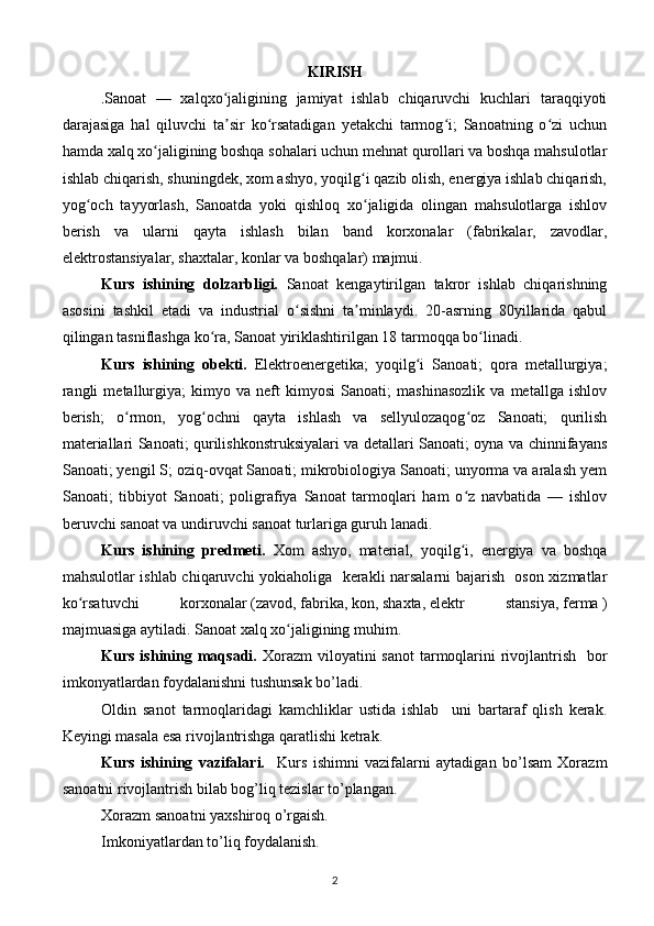 KIRISH
. Sanoat   —   xalqxo jaligining   jamiyat   ishlab   chiqaruvchi   kuchlari   taraqqiyotiʻ
darajasiga   hal   qiluvchi   ta sir   ko rsatadigan   yetakchi   tarmog i;   Sanoatning   o zi   uchun
ʼ ʻ ʻ ʻ
hamda xalq xo jaligining boshqa sohalari uchun mehnat qurollari va boshqa mahsulotlar	
ʻ
ishlab chiqarish, shuningdek, xom ashyo, yoqilg i qazib olish, energiya ishlab chiqarish,	
ʻ
yog och   tayyorlash,   Sanoatda	
ʻ   yoki   qishloq   xo jaligida   olingan   mahsulotlarga   ishlov	ʻ
berish   va   ularni   qayta   ishlash   bilan   band   korxonalar   (fabrikalar,   zavodlar,
elektrostansiyalar, shaxtalar, konlar va boshqalar) majmui.
Kurs   ishining   dolzarbligi.   Sanoat   kengaytirilgan   takror   ishlab   chiqarishning
asosini   tashkil   etadi   va   industrial   o sishni   ta minlaydi.   20-asrning   80yillarida   qabul	
ʻ ʼ
qilingan tasniflashga ko ra, Sanoat yiriklashtirilgan 18 tarmoqqa bo linadi.	
ʻ ʻ
Kurs   ishining   obekti.   Elektroenergetika;   yoqilg i   Sanoati;   qora   metallurgiya;	
ʻ
rangli   metallurgiya;   kimyo   va   neft   kimyosi   Sanoati;   mashinasozlik   va   metallga   ishlov
berish;   o rmon,   yog ochni   qayta   ishlash   va   sellyulozaqog oz   Sanoati;   qurilish	
ʻ ʻ ʻ
materiallari Sanoati; qurilishkonstruksiyalari va detallari Sanoati; oyna va chinnifayans
Sanoati; yengil S; oziq-ovqat Sanoati; mikrobiologiya Sanoati; unyorma va aralash yem
Sanoati;   tibbiyot   Sanoati;   poligrafiya   Sanoat   tarmoqlari   ham   o z   navbatida   —   ishlov	
ʻ
beruvchi sanoat va undiruvchi sanoat turlariga guruh lanadi.
Kurs   ishining   predmeti.   Xom   ashyo,   material,   yoqilg i,   energiya   va   boshqa
ʻ
mahsulotlar ishlab chiqaruvchi yokiaholiga   kerakli narsalarni bajarish   oson xizmatlar
ko rsatuvchi  	
ʻ korxonalar   ( zavod ,   fabrika ,   kon ,   shaxta ,   elektr   stansiya ,   ferma   )
majmuasiga aytiladi. Sanoat   xalq xo jaligining	
ʻ   muhim.
Kurs ishining maqsadi.   Xorazm  viloyatini  sanot  tarmoqlarini  rivojlantrish    bor
imkonyatlardan foydalanishni tushunsak bo’ladi. 
Oldin   sanot   tarmoqlaridagi   kamchliklar   ustida   ishlab     uni   bartaraf   qlish   kerak.
Keyingi masala esa rivojlantrishga qaratlishi ketrak.
Kurs   ishining   vazifalari.     Kurs   ishimni   vazifalarni   aytadigan   bo’lsam   Xorazm
sanoatni rivojlantrish bilab bog’liq tezislar to’plangan.
Xorazm sanoatni yaxshiroq o’rgaish.
Imkoniyatlardan to’liq foydalanish.
2 