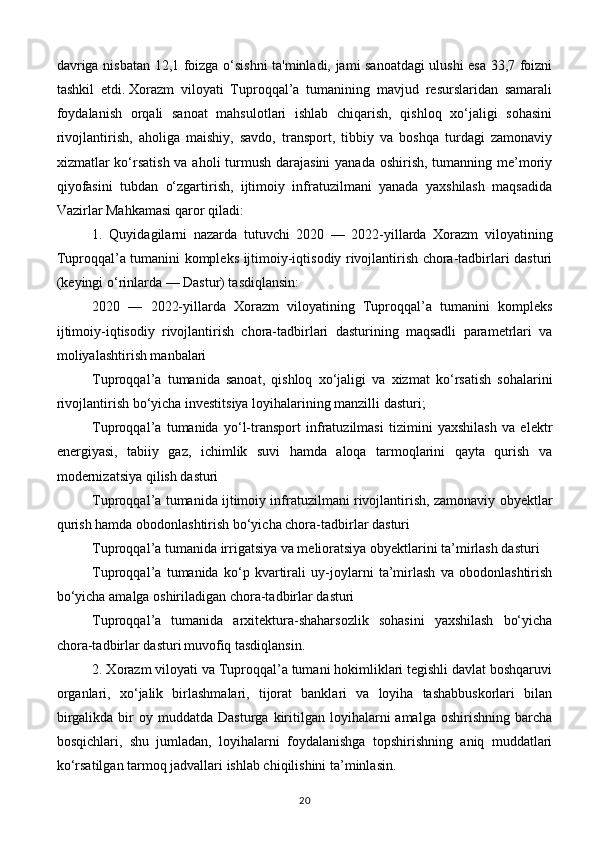 davriga nisbatan 12,1 foizga o‘sishni ta'minladi, jami sanoatdagi ulushi esa 33,7 foizni
tashkil   etdi.   Xorazm   viloyati   Tuproqqal’a   tumanining   mavjud   resurslaridan   samarali
foydalanish   orqali   sanoat   mahsulotlari   ishlab   chiqarish,   qishloq   xo‘jaligi   sohasini
rivojlantirish,   aholiga   maishiy,   savdo,   transport,   tibbiy   va   boshqa   turdagi   zamonaviy
xizmatlar ko‘rsatish  va aholi  turmush darajasini  yanada oshirish, tumanning me’moriy
qiyofasini   tubdan   o‘zgartirish,   ijtimoiy   infratuzilmani   yanada   yaxshilash   maqsadida
Vazirlar Mahkamasi qaror qiladi:
1.   Quyidagilarni   nazarda   tutuvchi   2020   —   2022-yillarda   Xorazm   viloyatining
Tuproqqal’a tumanini kompleks ijtimoiy-iqtisodiy rivojlantirish chora-tadbirlari dasturi
(keyingi o‘rinlarda — Dastur) tasdiqlansin:
2020   —   2022-yillarda   Xorazm   viloyatining   Tuproqqal’a   tumanini   kompleks
ijtimoiy-iqtisodiy   rivojlantirish   chora-tadbirlari   dasturining   maqsadli   parametrlari   va
moliyalashtirish manbalari  
Tuproqqal’a   tumanida   sanoat,   qishloq   xo‘jaligi   va   xizmat   ko‘rsatish   sohalarini
rivojlantirish bo‘yicha investitsiya loyihalarining manzilli dasturi;
Tuproqqal’a   tumanida   yo‘l-transport   infratuzilmasi   tizimini   yaxshilash   va   elektr
energiyasi,   tabiiy   gaz,   ichimlik   suvi   hamda   aloqa   tarmoqlarini   qayta   qurish   va
modernizatsiya qilish dasturi  
Tuproqqal’a tumanida ijtimoiy infratuzilmani rivojlantirish, zamonaviy obyektlar
qurish hamda obodonlashtirish bo‘yicha chora-tadbirlar dasturi
Tuproqqal’a tumanida irrigatsiya va melioratsiya obyektlarini ta’mirlash dasturi  
Tuproqqal’a   tumanida   ko‘p   kvartirali   uy-joylarni   ta’mirlash   va   obodonlashtirish
bo‘yicha amalga oshiriladigan chora-tadbirlar dasturi
Tuproqqal’a   tumanida   arxitektura-shaharsozlik   sohasini   yaxshilash   bo‘yicha
chora-tadbirlar dasturi   muvofiq tasdiqlansin.
2. Xorazm viloyati va Tuproqqal’a tumani hokimliklari tegishli davlat boshqaruvi
organlari,   xo‘jalik   birlashmalari,   tijorat   banklari   va   loyiha   tashabbuskorlari   bilan
birgalikda  bir   oy  muddatda  Dasturga   kiritilgan  loyihalarni  amalga   oshirishning  barcha
bosqichlari,   shu   jumladan,   loyihalarni   foydalanishga   topshirishning   aniq   muddatlari
ko‘rsatilgan tarmoq jadvallari ishlab chiqilishini ta’minlasin.
20 