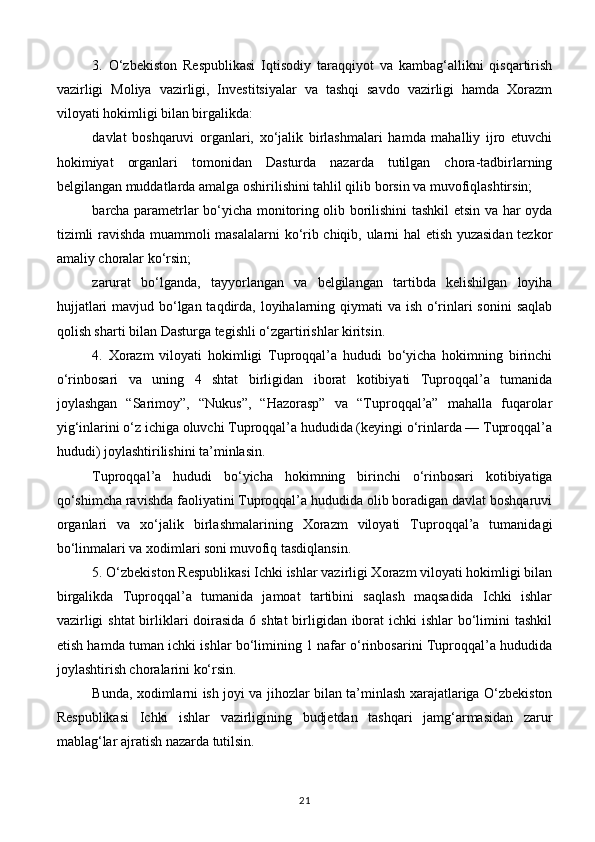 3.   O‘zbekiston   Respublikasi   Iqtisodiy   taraqqiyot   va   kambag‘allikni   qisqartirish
vazirligi   Moliya   vazirligi,   Investitsiyalar   va   tashqi   savdo   vazirligi   hamda   Xorazm
viloyati hokimligi bilan birgalikda:
davlat   boshqaruvi   organlari,   xo‘jalik   birlashmalari   hamda   mahalliy   ijro   etuvchi
hokimiyat   organlari   tomonidan   Dasturda   nazarda   tutilgan   chora-tadbirlarning
belgilangan muddatlarda amalga oshirilishini tahlil qilib borsin va muvofiqlashtirsin;
barcha parametrlar bo‘yicha monitoring olib borilishini tashkil etsin va har oyda
tizimli ravishda muammoli masalalarni ko‘rib chiqib, ularni hal etish yuzasidan tezkor
amaliy choralar ko‘rsin;
zarurat   bo‘lganda,   tayyorlangan   va   belgilangan   tartibda   kelishilgan   loyiha
hujjatlari  mavjud bo‘lgan taqdirda, loyihalarning qiymati va ish o‘rinlari  sonini  saqlab
qolish sharti bilan Dasturga tegishli o‘zgartirishlar kiritsin.
4.   Xorazm   viloyati   hokimligi   Tuproqqal’a   hududi   bo‘yicha   hokimning   birinchi
o‘rinbosari   va   uning   4   shtat   birligidan   iborat   kotibiyati   Tuproqqal’a   tumanida
joylashgan   “Sarimoy”,   “Nukus”,   “Hazorasp”   va   “Tuproqqal’a”   mahalla   fuqarolar
yig‘inlarini o‘z ichiga oluvchi Tuproqqal’a hududida (keyingi o‘rinlarda — Tuproqqal’a
hududi) joylashtirilishini ta’minlasin.
Tuproqqal’a   hududi   bo‘yicha   hokimning   birinchi   o‘rinbosari   kotibiyatiga
qo‘shimcha ravishda faoliyatini Tuproqqal’a hududida olib boradigan davlat boshqaruvi
organlari   va   xo‘jalik   birlashmalarining   Xorazm   viloyati   Tuproqqal’a   tumanidagi
bo‘linmalari va xodimlari soni   muvofiq tasdiqlansin.
5. O‘zbekiston Respublikasi Ichki ishlar vazirligi Xorazm viloyati hokimligi bilan
birgalikda   Tuproqqal’a   tumanida   jamoat   tartibini   saqlash   maqsadida   Ichki   ishlar
vazirligi  shtat  birliklari doirasida 6 shtat  birligidan iborat  ichki ishlar  bo‘limini tashkil
etish hamda tuman ichki ishlar bo‘limining 1 nafar o‘rinbosarini Tuproqqal’a hududida
joylashtirish choralarini ko‘rsin.
Bunda, xodimlarni ish joyi va jihozlar bilan ta’minlash xarajatlariga O‘zbekiston
Respublikasi   Ichki   ishlar   vazirligining   budjetdan   tashqari   jamg‘armasidan   zarur
mablag‘lar ajratish nazarda tutilsin.
21 