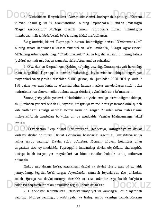 6.   O‘zbekiston   Respublikasi   Davlat   aktivlarini   boshqarish   agentligi,   Xorazm
viloyati   hokimligi   va   “O‘zdonmahsulot”   AJning   Tuproqqal’a   hududida   joylashgan
“Bagat   agroeksport”   MChJga   tegishli   binoni   Tuproqqal’a   tumani   hokimligiga
munitsipal mulk sifatida berish to‘g‘risidagi taklifi ma’qullansin.
Belgilansinki,   binoni   Tuproqqal’a   tumani   hokimligiga   berish   “O‘zdonmahsulot”
AJning   ustav   kapitalidagi   davlat   ulushini   va   o‘z   navbatida,   “Bagat   agroeksport”
MChJning  ustav kapitalidagi “O‘zdonmahsulot” AJga  tegishli ulushni  binoning balans
(qoldiq) qiymati miqdoriga kamaytirish hisobiga amalga oshiriladi.
7. O‘zbekiston Respublikasi Qishloq xo‘jaligi vazirligi Xorazm viloyati hokimligi
bilan   birgalikda   Tuproqqal’a   tumani   hududidagi   foydalanishdan   chiqib   ketgan   yer
maydonlari   va   yaylovlar   hisobidan   5   000   gektar,   shu   jumladan   2020-2021-yillarda   2
150   gektar   yer   maydonlarini   o‘zlashtirishni   hamda   mazkur   maydonlarga   sholi,   poliz
mahsulotlari va chorva mollari uchun ozuqa ekinlari joylashtirilishini ta’minlasin.
Bunda,   joriy   yilda   yerlarni   o‘zlashtirish   bo‘yicha   amalga   oshiriladigan   ishlarga,
shu jumladan yerlarni tekislash, haydash, irrigatsiya va melioratsiya tarmoqlarini qurish
kabi   tadbirlarni   amalga   oshirish   uchun   zarur   bo‘ladigan   22   mlrd   so‘m   mablag‘larni
moliyalashtirish   manbalari   bo‘yicha   bir   oy   muddatda   Vazirlar   Mahkamasiga   taklif
kiritsin.
8.   O‘zbekiston   Respublikasi   Yer   resurslari,   geodeziya,   kartografiya   va   davlat
kadastri   davlat   qo‘mitasi   Davlat   aktivlarini   boshqarish   agentligi,   Investitsiyalar   va
tashqi   savdo   vazirligi,   Davlat   soliq   qo‘mitasi,   Xorazm   viloyati   hokimligi   bilan
birgalikda   ikki   oy   muddatda   Tuproqqal’a   tumanidagi   davlat   obyektlari,   shuningdek,
boshqa   bo‘sh   turgan   yer   maydonlari   va   bino-inshootlar   holatini   to‘liq   xatlovdan
o‘tkazsin.
Xatlov   natijalariga   ko‘ra,   aniqlangan   davlat   va   davlat   ulushi   mavjud   xo‘jalik
jamiyatlariga   tegishli   bo‘sh   turgan   obyektlardan   samarali   foydalanish,   shu   jumladan,
sotish,   ijaraga   va   davlat-xususiy   sheriklik   asosida   tadbirkorlarga   berish   bo‘yicha
balansda saqlovchilar bilan birgalikda tegishli choralar ko‘rsin.
9.   O‘zbekiston   Respublikasi   Iqtisodiy   taraqqiyot   va   kambag‘allikni   qisqartirish
vazirligi,   Moliya   vazirligi,   Investitsiyalar   va   tashqi   savdo   vazirligi   hamda   Xorazm
22 
