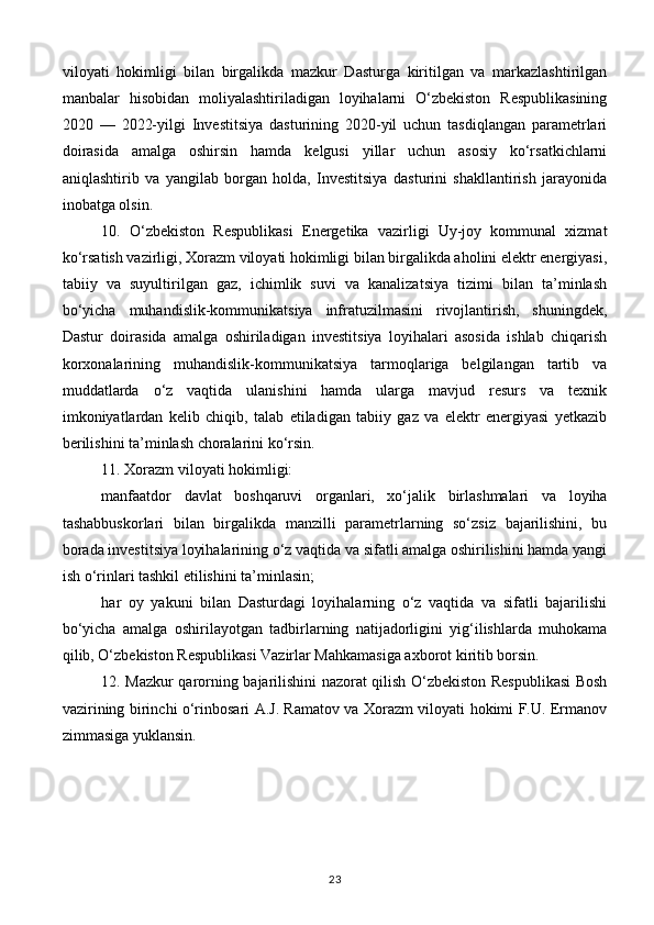 viloyati   hokimligi   bilan   birgalikda   mazkur   Dasturga   kiritilgan   va   markazlashtirilgan
manbalar   hisobidan   moliyalashtiriladigan   loyihalarni   O‘zbekiston   Respublikasining
2020   —   2022-yilgi   Investitsiya   dasturining   2020-yil   uchun   tasdiqlangan   parametrlari
doirasida   amalga   oshirsin   hamda   kelgusi   yillar   uchun   asosiy   ko‘rsatkichlarni
aniqlashtirib   va   yangilab   borgan   holda,   Investitsiya   dasturini   shakllantirish   jarayonida
inobatga olsin.
10.   O‘zbekiston   Respublikasi   Energetika   vazirligi   Uy-joy   kommunal   xizmat
ko‘rsatish vazirligi, Xorazm viloyati hokimligi bilan birgalikda aholini elektr energiyasi,
tabiiy   va   suyultirilgan   gaz,   ichimlik   suvi   va   kanalizatsiya   tizimi   bilan   ta’minlash
bo‘yicha   muhandislik-kommunikatsiya   infratuzilmasini   rivojlantirish,   shuningdek,
Dastur   doirasida   amalga   oshiriladigan   investitsiya   loyihalari   asosida   ishlab   chiqarish
korxonalarining   muhandislik-kommunikatsiya   tarmoqlariga   belgilangan   tartib   va
muddatlarda   o‘z   vaqtida   ulanishini   hamda   ularga   mavjud   resurs   va   texnik
imkoniyatlardan   kelib   chiqib,   talab   etiladigan   tabiiy   gaz   va   elektr   energiyasi   yetkazib
berilishini ta’minlash choralarini ko‘rsin.
11. Xorazm viloyati hokimligi:
manfaatdor   davlat   boshqaruvi   organlari,   xo‘jalik   birlashmalari   va   loyiha
tashabbuskorlari   bilan   birgalikda   manzilli   parametrlarning   so‘zsiz   bajarilishini,   bu
borada investitsiya loyihalarining o‘z vaqtida va sifatli amalga oshirilishini hamda yangi
ish o‘rinlari tashkil etilishini ta’minlasin;
har   oy   yakuni   bilan   Dasturdagi   loyihalarning   o‘z   vaqtida   va   sifatli   bajarilishi
bo‘yicha   amalga   oshirilayotgan   tadbirlarning   natijadorligini   yig‘ilishlarda   muhokama
qilib, O‘zbekiston Respublikasi Vazirlar Mahkamasiga axborot kiritib borsin.
12. Mazkur qarorning bajarilishini nazorat qilish O‘zbekiston Respublikasi Bosh
vazirining birinchi o‘rinbosari A.J. Ramatov va Xorazm viloyati hokimi F.U. Ermanov
zimmasiga yuklansin.
23 