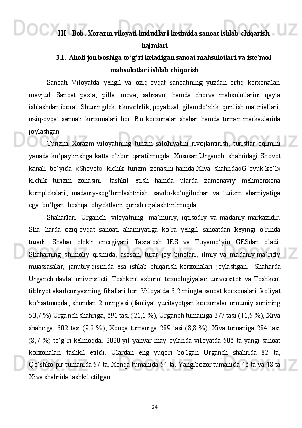 III - Bob. Xorazm viloyati hududlari kesimida sanoat ishlab chiqarish
hajmlari
3.1. Aholi jon boshiga to‘g‘ri keladigan sanoat mahsulotlari va iste’mol
mahsulotlari ishlab chiqarish
Sanoati.   Viloyatda   yengil   va   oziq-ovqat   sanoatining   yuzdan   ortiq   korxonalari
mavjud.   Sanoat   paxta,   pilla,   meva,   sabzavot   hamda   chorva   mahsulotlarini   qayta
ishlashdan iborat. Shuningdek, tikuvchilik, poyabzal, gilamdo‘zlik, qurilish materiallari,
oziq-ovqat   sanoati   korxonalari   bor.   Bu   korxonalar   shahar   hamda   tuman   markazlarida
joylashgan.
Turizm.   Xorazm   viloyatining   turizm   salohiyatini   rivojlantirish,   turistlar   oqimini
yanada ko‘paytirishga katta e’tibor qaratilmoqda.   Xususan,Urganch     shahridagi Shovot
kanali    bo‘yida    «Shovot»    kichik    turizm    zonasini hamda Xiva    shahrida«G‘ovuk ko‘l»
kichik   turizm   zonasini     tashkil   etish   hamda   ularda   zamonaviy   mehmonxona
komplekslari,   madaniy-sog‘lomlashtirish,   savdo-ko‘ngilochar   va   turizm   ahamiyatiga
ega    bo‘lgan    boshqa    obyektlarni qurish rejalashtirilmoqda.
Shaharlari.     Urganch     viloyatning     ma’muriy,   iqtisodiy   va   madaniy   markazidir.
Sha     harda   oziq-ovqat   sanoati   ahamiyatiga   ko‘ra   yengil   sanoatdan   keyingi   o‘rinda
turadi.   Shahar   elektr   energiyani   Taxiatosh   IES   va   Tuyamo‘yin   GESdan   oladi.
Shaharning   shimoliy   qismida,   asosan,   turar   joy   binolari,   ilmiy   va   madaniy-ma’rifiy
muassasalar,   janubiy   qismida   esa   ishlab   chiqarish   korxonalari   joylashgan.     Shaharda
Urganch  davlat  universiteti, Toshkent  axborot  texnologiyalari  universiteti  va  Toshkent
tibbiyot akademiyasining filiallari bor . Viloyatda 3,2 mingta sanoat korxonalari faoliyat
ko‘rsatmoqda,   shundan  2  mingtasi   (faoliyat   yuritayotgan   korxonalar   umumiy  sonining
50,7 %) Urganch shahriga, 691 tasi (21,1 %), Urganch tumaniga 377 tasi (11,5 %), Xiva
shahriga,   302  tasi   (9,2  %),   Xonqa   tumaniga   289   tasi   (8,8   %),  Xiva   tumaniga   284  tasi
(8,7 %) to‘g‘ri  kelmoqda. 2020-yil yanvar-may oylarida viloyatda 506 ta yangi  sanoat
korxonalari   tashkil   etildi.   Ulardan   eng   yuqori   bo‘lgan   Urganch   shahrida   82   ta,
Qo‘shko‘pir tumanida 57 ta, Xonqa tumanida 54 ta, Yangibozor tumanida 46 ta va 48 ta
Xiva shahrida tashkil etilgan.
24 