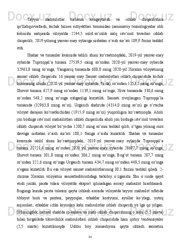 Tayyor   mahsulotlar   turlarini   kengaytirish   va   ishlab   chiqarilishini
qo‘llabquvvatlash,   kichik   biznes   subyektlari   tomonidan  zamonaviy   texnologiyalar   olib
kelinishi   natijasida   viloyatda   2244,5   mlrd.so‘mlik   xalq   iste’mol   tovarlari   ishlab
chiqarilib, 2019-yilning yanvar-may oylariga nisbatan o‘sish sur’ati 109,9 foizni tashkil
etdi.
Shahar  va  tumanlar   kesimida  tahlili  shuni  ko‘rsatmoqdaki,  2019-yil  yanvar-may
oylarida   Tuproqqal’a   tumani   27539,5   ming   so‘mdan   2020-yil   yanvar-may   oylarida
32963,8   ming   so‘mga,   Yangiariq   tumanida   688,0   ming   2020-yil   Xorazm   viloyatining
sanoat   ishlab   chiqarishi   16   yanvar-may   Sanoat   mahsulotlari   ishlab   chiqarishda   kichik
biznesning ulushi (2020-yil yanvar-may oylarida, % da) so‘mdan 1253,2 ming so‘mga,
Shovot   tumani   627,9   ming   so‘mdan   1139,1   ming   so‘mga,   Xiva   tumanida   330,6   ming
so‘mdan   548,2   ming   so‘mga   oshganligi   kuzatildi.   Sanoati   rivojlangan   Tuproqqa’la
tumanida   (32963,8   ming   so‘m),   Urganch   shahrida   (4314,0   ming   so‘m)   ga   o‘rtacha
viloyat   darajasi   ko‘rsatkichidan   (1915,9   ming   so‘m)   yuqoriligini   ko‘rsatmoqda.   Aholi
jon boshiga iste’mol mahsulotlari ishlab chiqarilishi aholi jon boshiga iste’mol tovarlari
ishlab chiqarish viloyat bo‘yicha 1200,7 ming so‘mni tashkil qilib, o‘tgan yilning mos
davriga   nisbatan   o‘sish   sur’ati   108,1   foizga   o‘sishi   kuzatildi.   Shahar   va   tumanlar
kesimida   tahlil   shuni   ko‘rsatmoqdaki,   2019-yil   yanvar-may   oylarida   Tuproqqal’a
tumani   22721,4   ming   so‘mdan   2020   yil   yanvar-may   oylarida   28697,7   ming   so‘mga,
Shovot   tumani   301,8   ming   so‘mdan   306,2   ming   so‘mga,   Bog‘ot   tumani   287,7   ming
so‘mdan 322,6 ming so‘mga   Urganch tumani 434,7 ming so‘mdan 448,5 ming so‘mga
o‘sgani  kuzatildi.   Bu esa  vi loyat  sanoat  mahsulotlarining 30,1 foizini  tashkil  qiladi. 2-
chizma   Xorazm   viloyatini   sanoatlashtirishdagi   tarkibiy   o`zgarishi   Shu   o`rinda   qayd
etish   joizki,   paxta   tolasi   viloyatda   eksport   qilinadigan   asosiy   mahsulot   hisoblanadi.
Bugungi   kunda   pax ta   tolasini   qayta   ishlash   asosida   viloyatda   tayyor   mahsulot   sifatida
tibbiyot   binti   va   paxtasi,   paypoqlar,   erkaklar   kostyumi,   ayollar   ko`ylagi,   yotoq
anjomlari,   erkaklar   ichki   kiyimlari   kabi   mahsulotlar   ishlab   chiqarish   yo`lga   qo`yilgan.
SHuningdek, natural shaklda ip-kalava va mato ishlab chiqarishning o`sishi (5,5 marta)
bilan   birgalikda   tikuvchilik   mahsulotlari   ishlab   chiqarishda   ham   ijobiy   tendensiyalar
(2,5   marta)   kuzatilmoqda.   Ushbu   boy   xomashyoni   qayta   ishlash   sanoatini
26 
