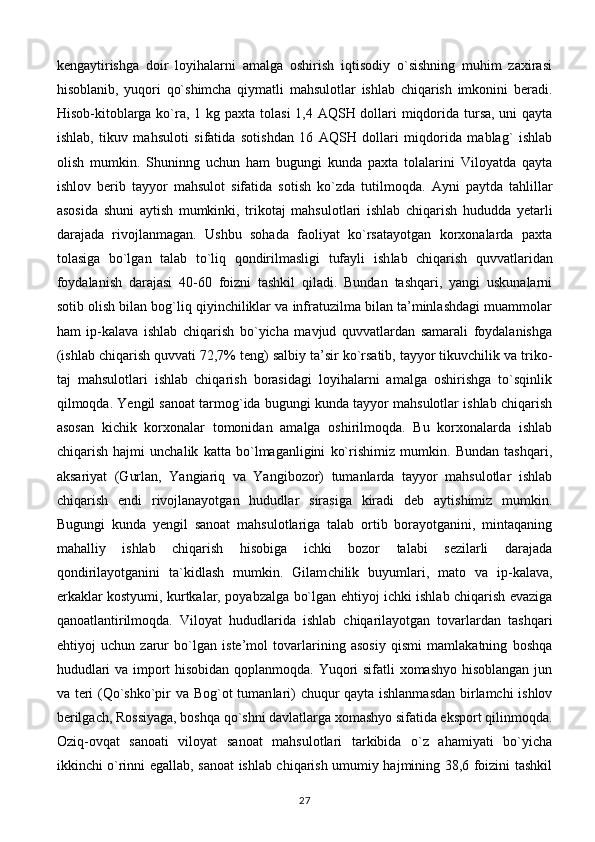 kengaytirishga   doir   loyihalarni   amalga   oshirish   iqtisodiy   o`sishning   muhim   zaxirasi
hisoblanib,   yuqori   qo`shimcha   qiymatli   mahsulotlar   ishlab   chiqarish   imkonini   beradi.
Hisob-kitoblarga ko`ra, 1 kg paxta to lasi  1,4 AQSH dollari miqdorida tursa, uni  qayta
ishlab,   tikuv   mahsuloti   sifatida   sotishdan   16   AQSH   dollari   miqdorida   mablag`   ishlab
olish   mumkin.   Shuninng   uchun   ham   bugungi   kunda   paxta   tolalarini   Viloyatda   qayta
ishlov   berib   tayyor   mahsulot   sifatida   sotish   ko`zda   tutilmoqda.   Ayni   paytda   tahlillar
asosida   shuni   aytish   mumkinki,   trikotaj   mahsulotlari   ishlab   chiqarish   hududda   yetarli
darajada   rivojlanmagan.   Ushbu   sohada   faoliyat   ko`rsatayotgan   korxonalarda   paxta
tolasiga   bo`lgan   talab   to`liq   qondirilmasligi   tufayli   ish lab   chiqarish   quvvatlaridan
foydalanish   darajasi   40-60   foizni   tashkil   qiladi.   Bundan   tashqari,   yangi   uskunalarni
sotib olish bilan bog`liq qiyinchiliklar va infratuzilma bilan ta’minlashdagi muammolar
ham   ip-kalava   ishlab   chiqarish   bo`yicha   mavjud   quvvatlardan   samarali   foydalanishga
(ishlab chiqarish quvvati 72,7% teng) salbiy ta’sir ko`rsatib, tayyor tikuvchilik va triko -
taj   mahsulotlari   ishlab   chiqarish   borasidagi   loyihalarni   amalga   oshirishga   to`sqinlik
qilmoqda. Yengil sanoat tarmog`ida bugungi kunda tayyor mahsulotlar ishlab chiqarish
asosan   kichik   korxonalar   tomonidan   amalga   oshirilmoqda.   Bu   korxonalarda   ishlab
chiqarish   hajmi   unchalik   katta   bo`lmaganligini   ko`rishimiz   mumkin.   Bundan   tashqari,
aksariyat   (Gurlan,   Yangiariq   va   Yangibozor)   tumanlarda   tayyor   mahsulotlar   ishlab
chiqarish   endi   rivojlanayotgan   hududlar   sirasiga   kiradi   deb   aytishimiz   mumkin.
Bugungi   kunda   yengil   sanoat   mahsulotlariga   talab   ortib   borayotganini,   mintaqaning
mahalliy   ishlab   chiqarish   hisobiga   ichki   bozor   talabi   sezilarli   darajada
qondirilayotganini   ta`kidlash   mumkin.   Gilam chilik   buyumlari,   mato   va   ip-kalava,
erkaklar kostyumi, kurtkalar, poyabzalga bo`lgan ehtiyoj ichki ishlab chiqarish evaziga
qanoatlantirilmoqda.   Viloyat   hududlarida   ishlab   chiqarilayotgan   tovarlardan   tashqari
ehtiyoj   uchun   zarur   bo`lgan   iste’mol   tovarlarining   asosiy   qismi   mamlakatning   boshqa
hududlari va import hisobidan qoplanmoqda. Yuqori sifatli xomashyo hisoblangan jun
va teri (Qo`shko`pir va Bog`ot tuman lari) chuqur qayta ishlanmasdan birlamchi ishlov
berilgach,   Rossiyaga, boshqa qo`shni davlatlarga xomashyo sifatida eksport qilinmoqda.
Oziq-ovqat   sanoati   viloyat   sanoat   mahsulotlari   tarkibida   o`z   ahamiyati   bo`yicha
ikkinchi o`rinni egallab, sanoat ishlab chiqarish umumiy hajmining 38,6 foizini tashkil
27 