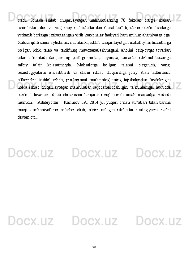 etadi.   Sohada   ishlab   chiqarilayotgan   mahsulotlarning   70   foizdan   ortig`i   shakar,
ichimliklar,   don   va   yog`-moy   mahsulotlaridan   iborat   bo`lib,   ularni   iste’molchilarga
yetkazib berishga ixtisoslashgan yirik korxonalar faoliyati ham muhim ahamiyatga ega.
Xulosa qilib shuni aytishimiz mumkinki, ishlab chiqarilayotgan mahalliy   mahsulotlarga
bo`lgan   ichki   talab   va   taklifning   muvozanatlashmagani,   aholini   oziq-ovqat   tovarlari
bilan   ta’minlash   darajasining   pastligi   mintaqa,   ayniqsa,   tumanlar   iste’mol   bozoriga
salbiy   ta’sir   ko`rsatmoqda.   Mahsulotga   bo`lgan   talabni   o`rganish,   yangi
texnologiyalarni   o`zlashtirish   va   ularni   ishlab   chiqarishga   joriy   etish   tadbirlarini
o`tkazishni   tashkil   qilish,   professional   marketologlarning   tajribalaridan   foydalangan
holda   ishlab   chiqarilayotgan   mahsulotlar   raqobatbardoshligini   ta’minlashga,   hududda
iste’mol   tovar lari   ishlab   chiqarishni   barqaror   rivojlantirish   orqali   maqsadga   erishish
mumkin.       Adabiyotlar:       Karim о v   I.A.   2014   yil   yuq о ri   o`sish   sur’atlari   bilan   barcha
mavjud   imk о niyatlarni   safarbar   etish,   o`zini   о qlagan   isl о h о tlar   strat е giyasini   izchil
dav о m etdi.
28 