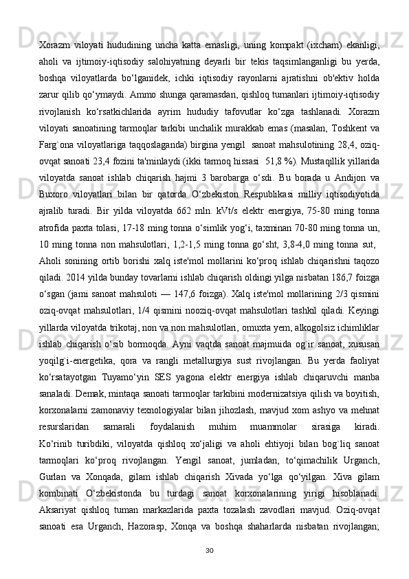 Xorazm   viloyati   hududining   uncha   katta   emasligi,   uning   kompakt   (ixcham)   ekanligi,
aholi   va   ijtimoiy-iqtisodiy   salohiyatning   deyarli   bir   tekis   taqsimlanganligi   bu   yerda,
boshqa   viloyatlarda   bo‘lganidek,   ichki   iqtisodiy   rayonlarni   ajratishni   ob'ektiv   holda
zarur qilib qo‘ymaydi. Ammo shunga qaramasdan, qishloq tumanlari ijtimoiy-iqtisodiy
rivojlanish   ko‘rsatkichlarida   ayrim   hududiy   tafovutlar   ko‘zga   tashlanadi.   Xorazm
viloyati   sanoatining   tarmoqlar   tarkibi   unchalik   murakkab   emas   (masalan,   Toshkent   va
Farg`ona viloyatlariga taqqoslaganda)  birgina yengil     sanoat  mahsulotining 28,4, oziq-
ovqat sanoati 23,4 fozini ta'minlaydi (ikki tarmoq hissasi    51,8 %). Mustaqillik yillarida
viloyatda   sanoat   ishlab   chiqarish   hajmi   3   barobarga   o‘sdi.   Bu   borada   u   Andijon   va
Buxoro   viloyatlari   bilan   bir   qatorda   O‘zbekiston   Respublikasi   milliy   iqtisodiyotida
ajralib   turadi.   Bir   yilda   viloyatda   662   mln.   kVt/s   elektr   energiya,   75-80   ming   tonna
atrofida paxta tolasi, 17-18 ming tonna o‘simlik yog‘i, taxminan 70-80 ming tonna un,
10   ming   tonna   non   mahsulotlari,   1,2-1,5   ming   tonna   go‘sht,   3,8-4,0   ming   tonna   sut,  
Aholi   sonining   ortib   borishi   xalq   iste'mol   mollarini   ko‘proq   ishlab   chiqarishni   taqozo
qiladi. 2014 yilda bunday tovarlarni ishlab chiqarish oldingi yilga nisbatan 186,7 foizga
o‘sgan  (jami  sanoat  mahsuloti  — 147,6 foizga). Xalq iste'mol  mollarining 2/3 qismini
oziq-ovqat   mahsulotlari,   1/4   qismini   nooziq-ovqat   mahsulotlari   tashkil   qiladi.   Keyingi
yillarda viloyatda trikotaj, non va non mahsulotlari, omuxta yem, alkogolsiz ichimliklar
ishlab   chiqarish   o‘sib   bormoqda.   Ayni   vaqtda   sanoat   majmuida   og`ir   sanoat,   xususan
yoqilg`i-energetika,   qora   va   rangli   metallurgiya   sust   rivojlangan.   Bu   yerda   faoliyat
ko‘rsatayotgan   Tuyamo‘yin   SES   yagona   elektr   energiya   ishlab   chiqaruvchi   manba
sanaladi. Demak, mintaqa sanoati tarmoqlar tarkibini modernizatsiya qilish va boyitish,
korxonalarni   zamonaviy   texnologiyalar   bilan   jihozlash,   mavjud   xom   ashyo   va   mehnat
resurslaridan   samarali   foydalanish   muhim   muammolar   sirasiga   kiradi.
Ko‘rinib   turibdiki,   viloyatda   qishloq   xo‘jaligi   va   aholi   ehtiyoji   bilan   bog`liq   sanoat
tarmoqlari   ko‘proq   rivojlangan.   Yengil   sanoat,   jumladan,   to‘qimachilik   Urganch,
Gurlan   va   Xonqada,   gilam   ishlab   chiqarish   Xivada   yo‘lga   qo‘yilgan.   Xiva   gilam
kombinati   O‘zbekistonda   bu   turdagi   sanoat   korxonalarining   yirigi   hisoblanadi.
Aksariyat   qishloq   tuman   markazlarida   paxta   tozalash   zavodlari   mavjud.   Oziq-ovqat
sanoati   esa   Urganch,   Hazorasp,   Xonqa   va   boshqa   shaharlarda   nisbatan   rivojlangan;
30 