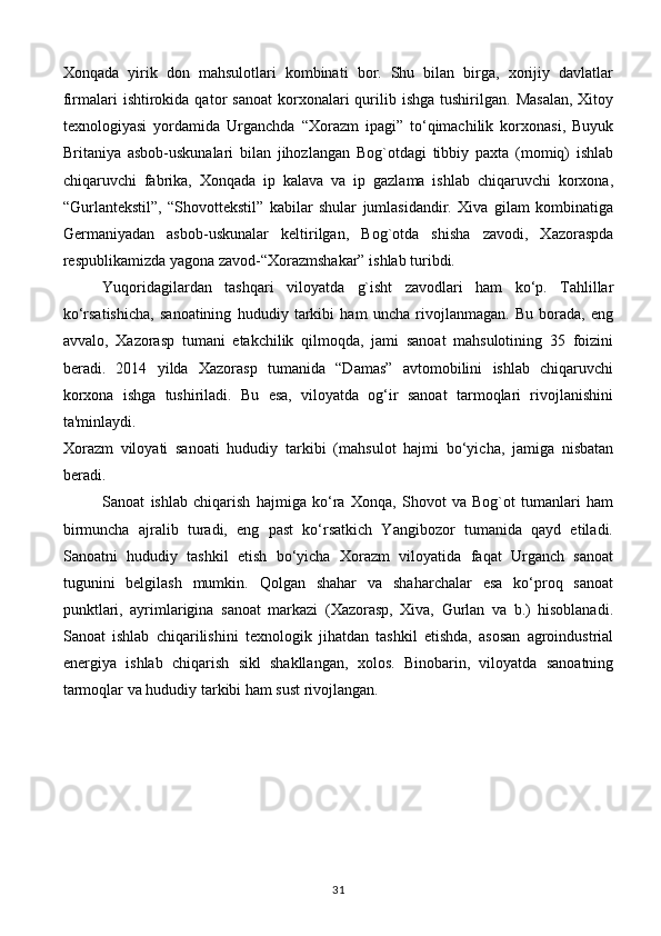 Xonqada   yirik   don   mahsulotlari   kombinati   bor.   Shu   bilan   birga,   xorijiy   davlatlar
firmalari   ishtirokida  qator  sanoat   korxonalari  qurilib  ishga  tushirilgan.  Masalan,  Xitoy
texnologiyasi   yordamida   Urganchda   “Xorazm   ipagi”   to‘qimachilik   korxonasi,   Buyuk
Britaniya   asbob-uskunalari   bilan   jihozlangan   Bog`otdagi   tibbiy   paxta   (momiq)   ishlab
chiqaruvchi   fabrika,   Xonqada   ip   kalava   va   ip   gazlama   ishlab   chiqaruvchi   korxona,
“Gurlantekstil”,   “Shovottekstil”   kabilar   shular   jumlasidandir.   Xiva   gilam   kombinatiga
Germaniyadan   asbob-uskunalar   keltirilgan,   Bog`otda   shisha   zavodi,   Xazoraspda
respublikamizda yagona zavod-“Xorazmshakar” ishlab turibdi.
Yuqoridagilardan   tashqari   viloyatda   g`isht   zavodlari   ham   ko‘p.   Tahlillar
ko‘rsatishicha,   sanoatining   hududiy   tarkibi   ham   uncha   rivojlanmagan.   Bu   borada,   eng
avvalo,   Xazorasp   tumani   etakchilik   qilmoqda,   jami   sanoat   mahsulotining   35   foizini
beradi.   2014   yilda   Xazorasp   tumanida   “Damas”   avtomobilini   ishlab   chiqaruvchi
korxona   ishga   tushiriladi.   Bu   esa,   viloyatda   og‘ir   sanoat   tarmoqlari   rivojlanishini
ta'minlaydi.  
Хо razm   vil о yati   san о ati   hududiy   tarkibi   (m а hsulot   hajmi   bo‘yicha,   jamiga   nisbatan
beradi.
Sanoat   ishlab   chiqarish   hajmiga   ko‘ra   Xonqa,   Shovot   va   Bog`ot   tumanlari   ham
birmuncha   ajralib   turadi,   eng   past   ko‘rsatkich   Yangibozor   tumanida   qayd   etiladi.
Sanoatni   hududiy   tashkil   etish   bo‘yicha   Xorazm   viloyatida   faqat   Urganch   sanoat
tugunini   belgilash   mumkin.   Qolgan   shahar   va   shaharchalar   esa   ko‘proq   sanoat
punktlari,   ayrimlarigina   sanoat   markazi   (Xazorasp,   Xiva,   Gurlan   va   b.)   hisoblanadi.
Sanoat   ishlab   chiqarilishini   texnologik   jihatdan   tashkil   etishda,   asosan   agroindustrial
energiya   ishlab   chiqarish   sikl   shakllangan,   xolos.   Binobarin,   viloyatda   sanoatning
tarmoqlar va hududiy tarkibi ham sust rivojlangan.
                                                         
31 
