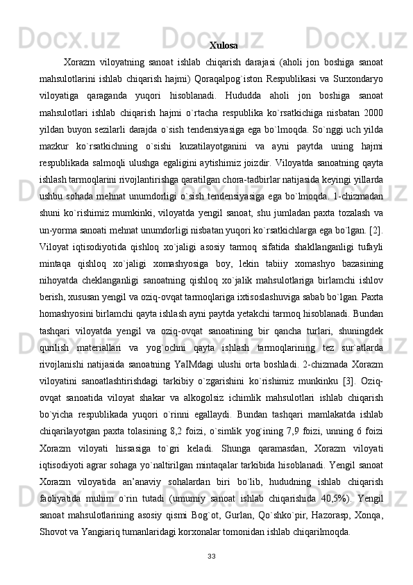 Xulosa
Xorazm   viloyatning   sanoat   ishlab   chiqarish   darajasi   (aholi   jon   boshiga   sanoat
mahsulotlarini   ishlab   chiqarish   hajmi)   Qoraqalpog`iston   Respublikasi   va   Surxondaryo
viloyatiga   qaraganda   yuqori   hisoblanadi.   Hududda   aholi   jon   boshiga   sanoat
mahsulotlari   ishlab   chiqarish   hajmi   o`rtacha   respublika   ko`rsatkichiga   nisbatan   2000
yildan buyon sezilarli  darajda o`sish tendensiyasiga  ega bo`lmoqda. So`nggi  uch yilda
mazkur   ko`rsatkichning   o`sishi   kuzatilayotganini   va   ayni   paytda   uning   hajmi
respublikada salmoqli  ulushga  egaligini  aytishimiz  joizdir. Viloyatda sanoatning  qayta
ishlash tarmoqlarini rivojlantirishga qaratilgan chora-tadbirlar natijasida keyingi yillarda
ushbu   sohada   mehnat   unumdorligi   o`sish   tendensiyasiga   ega   bo`lmoqda.   1-chizmadan
shuni   ko`rishimiz   mumkinki,   viloyatda   yengil   sanoat,   shu   jumladan   paxta   tozalash   va
un-yorma sanoati mehnat unumdorligi nisbatan yuqori ko`rsatkichlarga ega bo`lgan. [2].
Viloyat   iqtisodiyotida   qishloq   xo`jaligi   asosiy   tarmoq   sifatida   shakllanganligi   tufayli
mintaqa   qishloq   xo`jaligi   xomashyosiga   boy,   lekin   tabiiy   xomashyo   bazasining
nihoyatda   cheklanganligi   sanoatning   qishloq   xo`jalik   mahsulotlariga   birlamchi   ishlov
berish, xususan yengil va oziq-ovqat tarmoqlariga ixtisoslashuviga sabab bo`lgan. Paxta
homashyosini birlamchi qayta ishlash ayni paytda yetakchi tarmoq hisoblanadi. Bundan
tashqari   viloyatda   yengil   va   oziq-ovqat   sanoatining   bir   qancha   turlari,   shuningdek
qurilish   materiallari   va   yog`ochni   qayta   ishlash   tarmoqlarining   tez   sur`atlarda
rivojlanishi   natijasida   sanoatning   YaIMdagi   ulushi   orta   boshladi.   2-chizmada   Xorazm
viloyatini   sanoatlashtirishdagi   tarkibiy   o`zgarishini   ko`rishimiz   munkinku   [3].   Oziq-
ovqat   sanoatida   viloyat   shakar   va   alkogolsiz   ichimlik   mahsulotlari   ishlab   chiqarish
bo`yicha   respublikada   yuqori   o`rinni   egallaydi.   Bundan   tashqari   mamlakatda   ishlab
chiqarilayotgan   paxta   tolasining   8,2   foizi,   o`simlik   yog`ining   7,9   foizi,   unning   6   foizi
Xorazm   viloyati   hissasiga   to`gri   keladi.   Shunga   qaramasdan,   Xorazm   viloya ti
iqtisodiyoti agrar sohaga yo`naltirilgan mintaqalar tarkibida hisoblanadi. Yengil sanoat
Xorazm   viloyatida   an’anaviy   sohalardan   biri   bo`lib,   hududning   ishlab   chiqarish
faoliyatida   muhim   o`rin   tutadi   (umumiy   sano at   ishlab   chiqarishida   40,5%).   Yengil
sanoat   mahsulotlarining   asosiy   qismi   Bog`ot,   Gurlan,   Qo`shko`pir,   Hazorasp,   Xonqa,
Shovot va Yangiariq tumanlaridagi korxonalar tomonidan ishlab chiqarilmoqda.  
33 