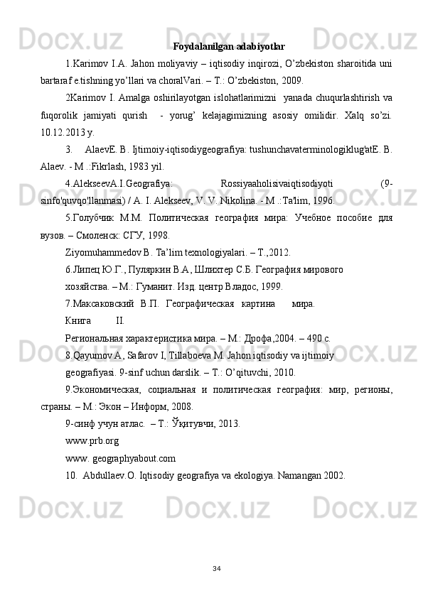 Foydalanilgan adabiyotlar
1.Karimov  I.A. Jahon  moliyaviy  – iqtisodiy  inqirozi,  O’zbekiston   sharoitida uni
bartaraf e.tishning yo’llari va choralVari. – T.: O’zbekiston, 2009. 
2Karimov  I.  Amalga  oshirilayotgan  islohatlarimizni    yanada   chuqurlashtirish   va
fuqorolik   jamiyati   qurish     -   yorug’   kelajagimizning   asosiy   omilidir.   Xalq   so’zi.
10.12.2013 y. 
3.     AlaevE. B. Ijtimoiy-iqtisodiygeografiya: tushunchavaterminologiklug'atE. B.
Alaev. - M .:Fikrlash, 1983 yil.
4.AlekseevA.I.Geografiya:   Rossiyaaholisivaiqtisodiyoti   (9-
sinfo'quvqo'llanmasi) / A. I. Alekseev, V. V. Nikolina. - M .:Ta'lim, 1996.
5.Голубчик   М.М.   Политическая   география   мира:   Учебное   пособие   для
вузов. – Смоленск: СГУ, 1998. 
Ziyomuhammedov B. Ta’lim texnologiyalari. – T.,2012.  
6.Липец Ю.Г., Пуляркин В.А, Шлихтер С.Б. География мирового 
хозяйства. – М.: Гуманит. Изд. центр Владос, 1999. 
7.Максаковский  В.П.  Географическая  картина  мира. 
Книга  II. 
Региональная характеристика мира. – М.: Дрофа,2004. – 490 с. 
8.Qayumov A, Safarov I, Tillaboeva M. Jahon iqtisodiy va ijtimoiy 
geografiyasi. 9-sinf uchun darslik. – T.: O’qituvchi, 2010. 
9.Экономическая,   социальная   и   политическая   география:   мир,   регионы,
страны. – М.: Экон – Информ, 2008. 
9-синф учун атлас.  – Т.: Ўқитувчи, 2013. 
www.prb.org 
www. geographyabout.com 
10.  Abdullaev.O. Iqtisodiy geografiya va ekologiya. Namangan 2002.
34 