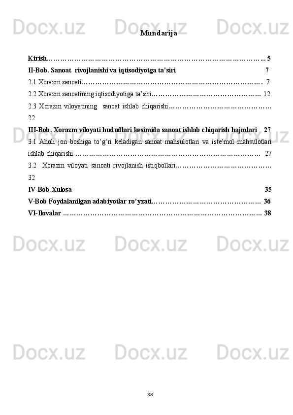 Mundarija
Kirish…………………………………………………………………………………... 5
II-Bob. Sanoat  rivojlanishi va iqtisodiyotga ta’siri                                                    7
2.1 Xorazm sanoati …………………………………………………………………….   7
2.2 Xorazm sanoatining iqtisodiyotiga ta’siri …………………………………………  12
2.3   Xorazm   viloyatining     sanoat   ishlab   chiqarishi ………………………………………
22
III-Bob. Xorazm viloyati hududlari kesimida sanoat ishlab chiqarish hajmlari    27
3.1   Aholi   jon   boshiga   to‘g‘ri   keladigan   sanoat   mahsulotlari   va   iste’mol   mahsulotlari
ishlab chiqarishi  ………………………………………………………………………   27
3.2     Xorazm   viloyati   sanoati   rivojlanish   istiqbollari ……………………………………
32
IV-Bob . Xulosa                                                                                                                35
V-Bob . Foydalanilgan adabiyotlar ro’yxati………………………………………… 36
VI-Ilovalar …………………………………………………………………………… 38
38 