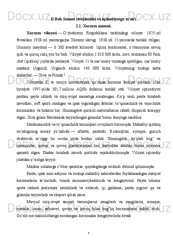 II-Bob.Sanoat rivojlanishi va iqtisodiyotga ta’siri.
2.1. Xorazm sanoati.
Xorazm   viloyati   —   O’zbekiston   Respublikasi   tarkibidagi   viloyat.   1925-yil
fevraldan   1938-yil   yanvargacha   Xorazm   okrugi.   1938-yil   15-yanvarda   tashkil   etilgan.
Umumiy   maydoni   —   6   300   kvadrat   kilometr.   Iqlimi   kontinental,   o rtamiyona   sovuqʻ
qish va quruq issiq yoz bo ladi. Viloyat aholisi 1 810 000 kishi, zero, taxminan 80 foizi	
ʻ
chet (qishloq) joylarda yashaydi. Viloyat 11 ta ma muriy tumanga ajratilgan, ma muriy	
ʼ ʼ
markazi   Urganch.   Urganch   aholisi   140   000   kishi.   Viloyatning   boshqa   katta
shaharlari   — Xiva va Pitnak. ]
Viloyatda   32   ta   xorijiy   investitsiyali   qo shma   korxona   faoliyat   yuritadi.   Ular	
ʻ
byudjeti   1997-yilda   301,7   million   AQSh   dollarini   tashkil   etdi.   Viloyat   iqtisodiyoti
paxtani   qayta   ishlash   va   oziq-ovqat   sanoatiga   asoslangan.   Ko p   sonli   paxta   tozalash	
ʻ
zavodlari, neft  qazib  oladigan va ipak yigiradigan  fabrilar, to qimachilik va vinochilik	
ʻ
korxonalari va hokazo bor. Shuningdek qurilish materiallarini ishlab chiqarish taraqqiy
etgan. Xiva gilam fabrikasida tayyorlangan gilamlar butun dunyoga mashhur.
Mashinasozlik va to qimachilik tarmoqlari rivojlanib bormoqda. Mahalliy qishloq	
ʻ
xo jaligining   asosiy   yo nalishi	
ʻ ʻ   —   albatta,   paxtadir.   Boshoqlilar,   ayniqsa,   guruch
etishtirish   so nggi   bir   necha   yilda   keskin   oshdi.   Shuningdek,   ko plab   bog   va	
ʻ ʻ ʻ
uzumzorlar,   qovun   va   qovoq   plantatsiyalari   bor,   kartoshka   dalalari   butun   viloyatni
qamrab   olgan.   Shakar   tozalash   zavodi   qurilishi   rejalashtirilmoqda.   Viloyat   iqtisodiy
jihatdan o sishga tayyor.	
ʻ
Mazkur sohalarga e tibor qaratilsa, quyidagilarga erishish ehtimol qilinmoqda:	
ʼ
Paxta, ipak xom ashyosi va boshqa mahalliy zahiralardan foydalanadigan mavjud
korxonalarni   ta mirlash,   texnik   zamonaviylashtirish   va   kengaytirish.   Paxta   tolasini	
ʼ
qayta   ishlash   jarayonini   yaxshilash   va   oshirish,   ip,   gazlama,   paxta   yigiruv   ipi   va
gilamlar tayyorlash va eksport qilish zarur.
Mavjud   oziq-ovqat   sanoati   tarmoqlarini   yangilash   va   yangilarini,   ayniqsa,
mevalar,   uzum,   sabzavot,   qovun   va   qovoq   bilan   bog liq   korxonalarni   tashkil   etish.	
ʻ
Go sht-sut mahsulotlariga asoslangan korxonalar kengaytirilishi kerak.	
ʻ
4 