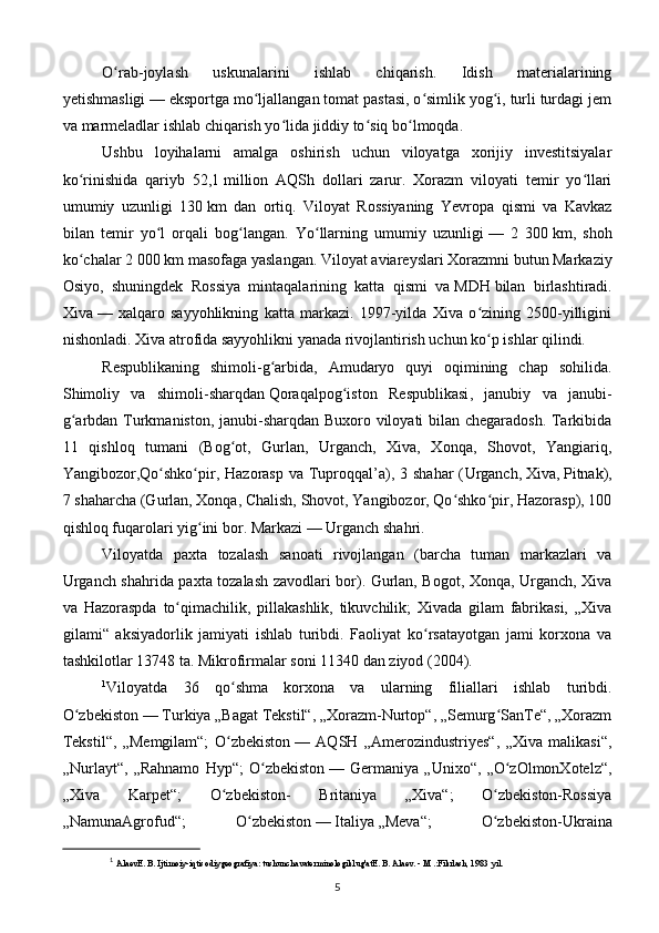 O rab-joylash   uskunalarini   ishlab   chiqarish.   Idish   materialariningʻ
yetishmasligi   — eksportga mo ljallangan tomat pastasi, o simlik yog i, turli turdagi jem	
ʻ ʻ ʻ
va marmeladlar ishlab chiqarish yo lida jiddiy to siq bo lmoqda.	
ʻ ʻ ʻ
Ushbu   loyihalarni   amalga   oshirish   uchun   viloyatga   xorijiy   investitsiyalar
ko rinishida   qariyb   52,1	
ʻ   million   AQSh   dollari   zarur.   Xorazm   viloyati   temir   yo llari	ʻ
umumiy   uzunligi   130   km   dan   ortiq.   Viloyat   Rossiyaning   Yevropa   qismi   va   Kavkaz
bilan   temir   yo l   orqali   bog langan.   Yo llarning   umumiy   uzunligi	
ʻ ʻ ʻ   —   2   300   km,   shoh
ko chalar 2 000	
ʻ   km masofaga yaslangan. Viloyat aviareyslari Xorazmni butun Markaziy
Osiyo,   shuningdek   Rossiya   mintaqalarining   katta   qismi   va   MDH   bilan   birlashtiradi.
Xiva   —   xalqaro   sayyohlikning   katta   markazi.   1997-yilda   Xiva   o zining   2500-yilligini	
ʻ
nishonladi. Xiva atrofida sayyohlikni yanada rivojlantirish uchun ko p ishlar qilindi.
ʻ
Respublikaning   shimoli-g arbida,   Amudaryo   quyi   oqimining   chap   sohilida.	
ʻ
Shimoliy   va   shimoli-sharqdan   Qoraqalpog iston   Respublikasi	
ʻ ,   janubiy   va   janubi-
g arbdan Turkmaniston, janubi-sharqdan Buxoro viloyati bilan chegaradosh. Tarkibida	
ʻ
11   qishloq   tumani   (Bog ot,   Gurlan,   Urganch,   Xiva,   Xonqa,   Shovot,   Yangiariq,	
ʻ
Yangibozor,Qo shko pir, Hazorasp  va Tuproqqal’a), 3 shahar  (	
ʻ ʻ Urganch ,   Xiva ,   Pitnak ),
7 shaharcha (Gurlan, Xonqa, Chalish, Shovot, Yangibozor, Qo shko pir, Hazorasp), 100	
ʻ ʻ
qishloq fuqarolari yig ini bor. 	
ʻ Markazi   — Urganch shahri.
Viloyatda   paxta   tozalash   sanoati   rivojlangan   (barcha   tuman   markazlari   va
Urganch shahrida paxta tozalash zavodlari bor). Gurlan, Bogot, Xonqa, Urganch, Xiva
va   Hazoraspda   to qimachilik,   pillakashlik,   tikuvchilik;   Xivada   gilam   fabrikasi,   „Xiva	
ʻ
gilami“   aksiyadorlik   jamiyati   ishlab   turibdi.   Faoliyat   ko rsatayotgan   jami   korxona   va	
ʻ
tashkilotlar 13748 ta. Mikrofirmalar soni 11340 dan ziyod (2004).
1
Viloyatda   36   qo shma   korxona   va   ularning   filiallari   ishlab   turibdi.	
ʻ
O zbekiston	
ʻ   — Turkiya „Bagat Tekstil“, „Xorazm-Nurtop“, „Semurg SanTe“, „Xorazm	ʻ
Tekstil“,   „Memgilam“;   O zbekiston	
ʻ   —   AQSH   „Amerozindustriyes“,   „Xiva   malikasi“,
„Nurlayt“,   „Rahnamo   Hyp“;   O zbekiston	
ʻ   —   Germaniya   „Unixo“,   „O zOlmonXotelz“,	ʻ
„Xiva   Karpet“;   O zbekiston-   Britaniya   „Xiva“;   O zbekiston-Rossiya	
ʻ ʻ
„NamunaAgrofud“;   O zbekiston	
ʻ   —   Italiya   „Meva“;   O zbekiston-Ukraina	ʻ
1
  AlaevE. B. Ijtimoiy-iqtisodiygeografiya: tushunchavaterminologiklug'atE. B. Alaev. - M .:Fikrlash, 1983  yil .
5 