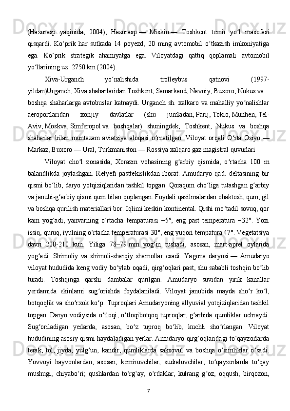 (Hazorasp   yaqinida,   2004),   Hazorasp   —   Miskin   —   Toshkent   temir   yo l   masofasiʻ
qisqardi.   Ko prik   har   sutkada   14   poyezd,   20   ming   avtomobil   o tkazish   imkoniyatiga	
ʻ ʻ
ega.   Ko prik   strategik   ahamiyatga   ega.   Viloyatdagi   qattiq   qoplamali   avtomobil	
ʻ
yo llarining uz. 2750	
ʻ   km (2004). 
Xiva-Urganch   yo nalishida   trolleybus   qatnovi   (1997-	
ʻ
yildan)Urganch,   Xiva   shaharlaridan   Toshkent ,   Samarkand ,   Navoiy ,   Buxoro ,   Nukus   va
boshqa   shaharlarga   avtobuslar   katnaydi.   Urganch   sh.   xalkaro   va   mahalliy   yo nalishlar	
ʻ
aeroportlaridan   xorijiy   davlatlar   (shu   jumladan,   Parij ,   Tokio ,   Munhen ,   Tel-
Aviv ,   Moskva ,   Simferopol   va   boshqalar)   shuningdek,   Toshkent,   Nukus   va   boshqa
shaharlar   bilan   muntazam   aviatsiya   aloqasi   o rnatilgan.   Viloyat   orqali   O rta   Osiyo	
ʻ ʻ   —
Markaz, Buxoro   — Ural, Turkmaniston   — Rossiya xalqaro gaz magistral quvurlari
Viloyat   cho l   zonasida,   Xorazm   vohasining   g arbiy   qismida,   o rtacha   100   m	
ʻ ʻ ʻ
balandlikda   joylashgan.   Relyefi   pasttekislikdan   iborat.   Amudaryo   qad.   deltasining   bir
qismi bo lib, daryo yotqiziqlaridan tashkil topgan. Qoraqum cho liga tutashgan g arbiy	
ʻ ʻ ʻ
va janubi-g arbiy qismi qum bilan qoplangan. Foydali qazilmalardan ohaktosh, qum, gil	
ʻ
va boshqa qurilish materiallari bor. Iqlimi keskin kontinental. Qishi mo tadil sovuq, qor	
ʻ
kam   yog adi,   yanvarning   o rtacha   tempaturasi   −5°,   eng   past   temperatura   −32°.   Yozi	
ʻ ʻ
issiq, quruq, iyulning o rtacha temperaturasi 30°, eng yuqori tempatura 47°. Vegetatsiya	
ʻ
davri   200-210   kun.   Yiliga   78–79   mm   yog in   tushadi,   asosan,   mart-aprel   oylarida	
ʻ
yog adi.   Shimoliy   va   shimoli-sharqiy   shamollar   esadi.   Yagona   daryosi	
ʻ   —   Amudaryo
viloyat hududida keng vodiy bo ylab oqadi, qirg oqlari past, shu sababli toshqin bo lib	
ʻ ʻ ʻ
turadi.   Toshqinga   qarshi   dambalar   qurilgan.   Amudaryo   suvidan   yirik   kanallar
yerdamida   ekinlarni   sug orishda   foydalaniladi.   Viloyat   janubida   mayda   sho r   ko l,	
ʻ ʻ ʻ
botqoqlik va sho rxok ko p. Tuproqlari Amudaryoning allyuvial yotqiziqlaridan tashkil	
ʻ ʻ
topgan. Daryo  vodiysida  o tloqi,  o tloqibotqoq tuproqlar,  g arbida  qumliklar   uchraydi.	
ʻ ʻ ʻ
Sug oriladigan   yerlarda,   asosan,   bo z   tuproq   bo lib,   kuchli   sho rlangan.   Viloyat	
ʻ ʻ ʻ ʻ
hududining asosiy qismi haydaladigan yerlar. Amudaryo qirg oqlaridagi to qayzorlarda	
ʻ ʻ
terak,   tol,   jiyda,   yulg un,   kandir,   qumliklarda   saksovul   va   boshqa   o simliklar   o sadi.	
ʻ ʻ ʻ
Yovvoyi   hayvonlardan,   asosan,   kemiruvchilar,   sudraluvchilar,   to qayzorlarda   to qay	
ʻ ʻ
mushugi,   chiyabo ri;   qushlardan   to rg ay,   o rdaklar,   kulrang   g oz,   oqqush,   birqozon,	
ʻ ʻ ʻ ʻ ʻ
7 