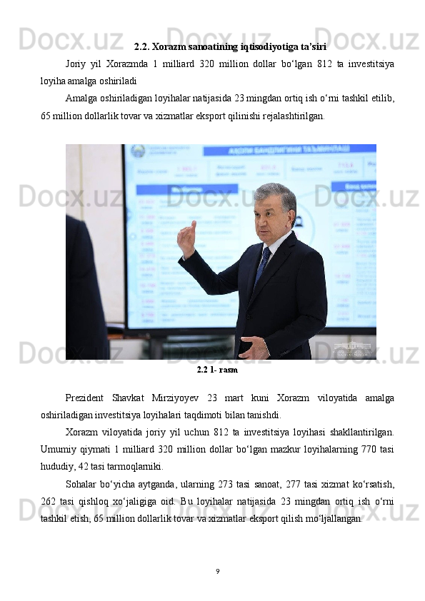 2.2.   Xorazm sanoatining iqtisodiyotiga ta’siri
Joriy   yil   Xorazmda   1   milliard   320   million   dollar   bo‘lgan   812   ta   investitsiya
loyiha amalga oshiriladi
Amalga oshiriladigan loyihalar natijasida 23 mingdan ortiq ish o‘rni tashkil etilib,
65 million dollarlik tovar va xizmatlar eksport qilinishi rejalashtirilgan.
2.2 1- rasm
Prezident   Shavkat   Mirziyoyev   23   mart   kuni   Xorazm   viloyatida   amalga
oshiriladigan investitsiya loyihalari taqdimoti bilan tanishdi.
Xorazm   viloyatida   joriy   yil   uchun   812   ta   investitsiya   loyihasi   shakllantirilgan.
Umumiy   qiymati   1   milliard   320   million   dollar   bo‘lgan   mazkur   loyihalarning   770   tasi
hududiy, 42 tasi tarmoqlarniki.
Sohalar   bo‘yicha   aytganda,   ularning   273   tasi   sanoat,   277   tasi   xizmat   ko‘rsatish,
262   tasi   qishloq   xo‘jaligiga   oid.   Bu   loyihalar   natijasida   23   mingdan   ortiq   ish   o‘rni
tashkil etish, 65 million dollarlik tovar va xizmatlar eksport qilish mo‘ljallangan.
9 
