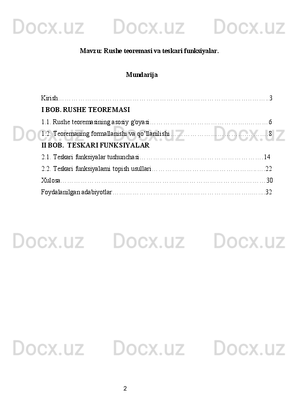 2           
  Mavzu: Rushe teoremasi va teskari funksiyalar.
                                                     Mundarija
Kirish………………………………………………………………………….. ……..3
I BOB.  R USHE TEOREMASI
1.1. Rushe  t eoremasining asosiy g'oyasi ……………………………………..………6
1.2. Teoremaning formallanishi va qo‘llanilishi …………………………….……….8
II BOB.   T ESKARI FUNKSIYALAR
2.1. Teskari funksiyalar tushunchasi ……………………………………………….14
2.2. Teskari funksiyalarni topish usullari ………………………………………..….22
Xulosa……………………………………………………………………….………30
Foydalanilgan adabiyotlar……………………………………………………..…....32 