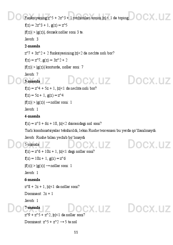 11Funksiyaning z^5 + 2z^3 + 1 yechimlari sonini |z| < 1 da toping.
f(z) = 2z^3 + 1, g(z) = z^5
|f(z)| > |g(z)|, demak nollar soni 3 ta.
Javob: 3
2-masala
z^7 + 3z^2 + 2 funksiyasining |z|<2 da nechta noli bor?
f(z) = z^7, g(z) = 3z^2 + 2
|f(z)| > |g(z)| konturda, nollar soni: 7
Javob: 7
3-masala
f(z) = z^4 + 5z + 1, |z|<1 da nechta noli bor?
f(z) = 5z + 1, g(z) = z^4
|f(z)| > |g(z)| → nollar soni: 1
Javob: 1
4-masala
f(z) = z^3 + 6z + 10, |z|<2 doirasidagi nol soni?
Turli kombinatsiyalar tekshirildi, lekin Rushe teoremasi bu yerda qo‘llanilmaydi.
Javob: Rushe bilan yechib bo‘lmaydi
5-masala
f(z) = z^6 + 10z + 1, |z|<1 dagi nollar soni?
f(z) = 10z + 1, g(z) = z^6
|f(z)| > |g(z)| → nollar soni: 1
Javob: 1
6-masala
z^8 + 2z + 1, |z|<1 da nollar soni?
Dominant: 2z + 1
Javob: 1
7-masala
z^9 + z^5 + z^2, |z|<1 da nollar soni?
Dominant: z^5 + z^2 → 5 ta nol 