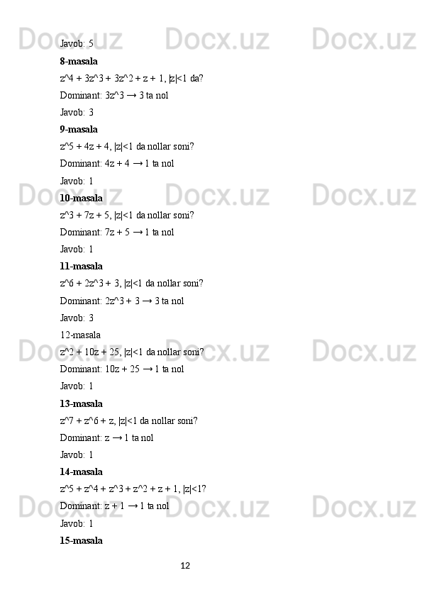 12Javob: 5
8-masala
z^4 + 3z^3 + 3z^2 + z + 1, |z|<1 da?
Dominant: 3z^3 → 3 ta nol
Javob: 3
9-masala
z^5 + 4z + 4, |z|<1 da nollar soni?
Dominant: 4z + 4 → 1 ta nol
Javob: 1
10-masala
z^3 + 7z + 5, |z|<1 da nollar soni?
Dominant: 7z + 5 → 1 ta nol
Javob: 1
11-masala
z^6 + 2z^3 + 3, |z|<1 da nollar soni?
Dominant: 2z^3 + 3 → 3 ta nol
Javob: 3
12-masala
z^2 + 10z + 25, |z|<1 da nollar soni?
Dominant: 10z + 25 → 1 ta nol
Javob: 1
13-masala
z^7 + z^6 + z, |z|<1 da nollar soni?
Dominant: z → 1 ta nol
Javob: 1
14-masala
z^5 + z^4 + z^3 + z^2 + z + 1, |z|<1?
Dominant: z + 1 → 1 ta nol
Javob: 1
15-masala 