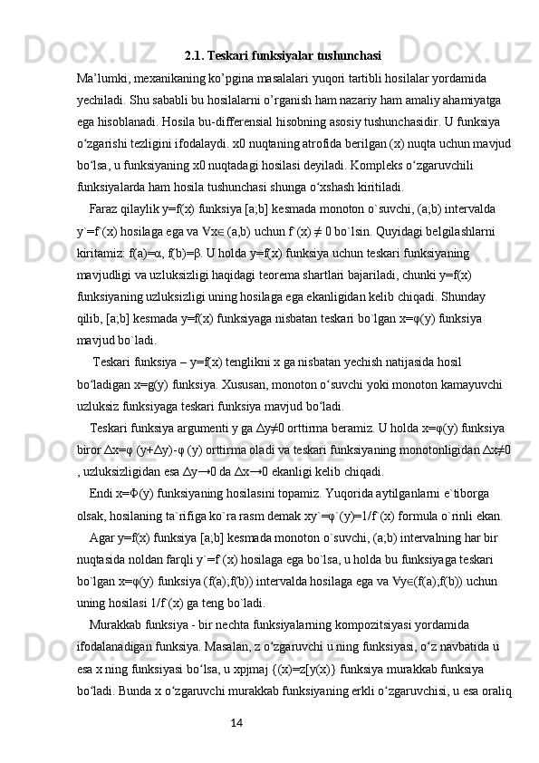 142.1. Teskari funksiyalar tushunchasi
Ma’lumki, mexanikaning ko’pgina masalalari yuqori tartibli hosilalar yordamida 
yechiladi. Shu sababli bu hosilalarni o’rganish ham nazariy ham amaliy ahamiyatga 
ega hisoblanadi. Hosila bu-differensial hisobning asosiy tushunchasidir. U funksiya 
o zgarishi tezligini ifodalaydi. x0 nuqtaning atrofida berilgan (x) nuqta uchun mavjudʻ
bo lsa, u funksiyaning x0 nuqtadagi hosilasi deyiladi. Kompleks o zgaruvchili 
ʻ ʻ
funksiyalarda ham hosila tushunchasi shunga o xshash kiritiladi.	
ʻ
 	
Faraz qilaylik y=f(x) funksiya [a;b] kesmada monoton o`suvchi, (a;b) intervalda 
y`=f`(x) hosilaga ega va  x  (a,b) uchun f`(x) ≠ 0 bo`lsin. Quyidagi belgilashlarni 	
∀ ∈
kiritamiz: f(a)=α, f(b)=β. U holda y=f(x) funksiya uchun teskari funksiyaning 
mavjudligi va uzluksizligi haqidagi teorema shartlari bajariladi, chunki y=f(x) 
funksiyaning uzluksizligi uning hosilaga ega ekanligidan kelib chiqadi. Shunday 
qilib, [a;b] kesmada y=f(x) funksiyaga nisbatan teskari bo`lgan x=φ(y) funksiya 
mavjud bo`ladi.
 	
 Teskari funksiya – y=f(x) tenglikni x ga nisbatan yechish natijasida hosil 
bo ladigan x=g(y) funksiya. Xususan, monoton o suvchi yoki monoton kamayuvchi 
ʻ ʻ
uzluksiz funksiyaga teskari funksiya mavjud bo ladi.	
ʻ
 	
Teskari funksiya argumenti y ga Δy≠0 orttirma beramiz. U holda x=φ(y) funksiya 
biror Δx=φ (y+Δy)-φ (y) orttirma oladi va teskari funksiyaning monotonligidan Δx≠0
, uzluksizligidan esa Δy→0 da Δx→0 ekanligi kelib chiqadi.
 
Endi x=Φ(y) funksiyaning hosilasini topamiz. Yuqorida aytilganlarni e`tiborga 
olsak, hosilaning ta`rifiga ko`ra rasm demak xy`=φ`(y)=1/f`(x) formula o`rinli ekan.
 
Agar y=f(x) funksiya [a;b] kesmada monoton o`suvchi, (a;b) intervalning har bir 
nuqtasida noldan farqli y`=f`(x) hosilaga ega bo`lsa, u holda bu funksiyaga teskari 
bo`lgan x=φ(y) funksiya (f(a);f(b)) intervalda hosilaga ega va  y (f(a);f(b)) uchun 	
∀ ∈
uning hosilasi 1/f`(x) ga teng bo`ladi.
 	
Murakkab funksiya - bir nechta funksiyalarning kompozitsiyasi yordamida 
ifodalanadigan funksiya. Masalan, z o zgaruvchi u ning funksiyasi, o z navbatida u 	
ʻ ʻ
esa x ning funksiyasi bo lsa, u xpjmaj {(x)=z[y(x)} funksiya murakkab funksiya 	
ʻ
bo ladi. Bunda x o zgaruvchi murakkab funksiyaning erkli o zgaruvchisi, u esa oraliq	
ʻ ʻ ʻ 