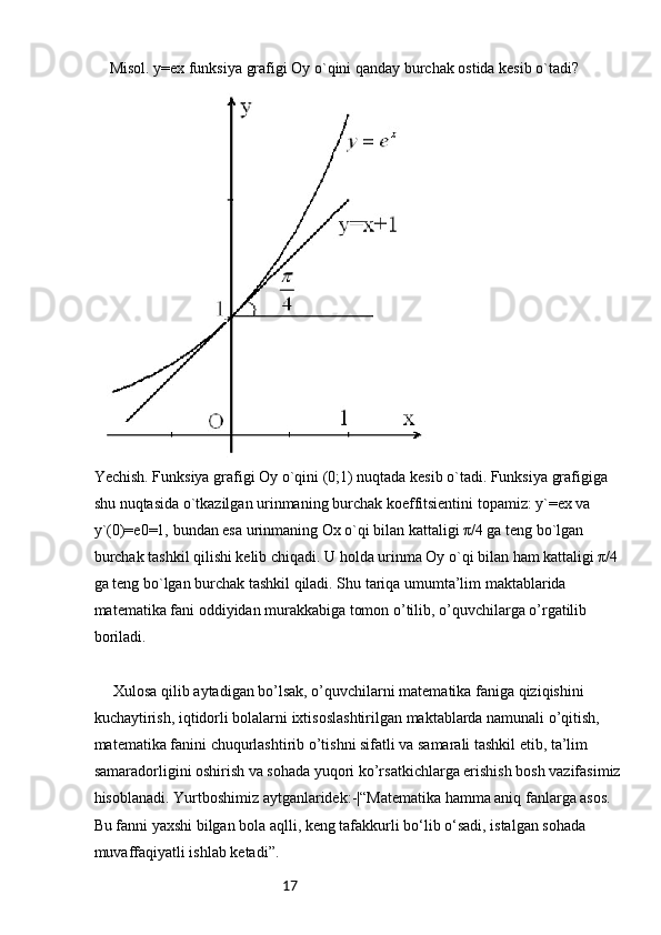 17 Misol. y=ex funksiya grafigi Oy o`qini qanday burchak ostida kesib o`tadi?
Yechish. Funksiya grafigi Oy o`qini (0;1) nuqtada kesib o`tadi. Funksiya grafigiga 
shu nuqtasida o`tkazilgan urinmaning burchak koeffitsientini topamiz: y`=ex va 
y`(0)=e0=1, bundan esa urinmaning Ox o`qi bilan kattaligi π/4 ga teng bo`lgan 
burchak tashkil qilishi kelib chiqadi. U holda urinma Oy o`qi bilan ham kattaligi π/4 
ga teng bo`lgan burchak tashkil qiladi. Shu tariqa umumta’lim maktablarida 
matematika fani oddiyidan murakkabiga tomon o’tilib, o’quvchilarga o’rgatilib 
boriladi.
 
 Xulosa qilib aytadigan bo’lsak, o’quvchilarni matematika faniga qiziqishini 
kuchaytirish, iqtidorli bolalarni ixtisoslashtirilgan maktablarda namunali o’qitish, 
matematika fanini chuqurlashtirib o’tishni sifatli va samarali tashkil etib, ta’lim 
samaradorligini oshirish va sohada yuqori ko’rsatkichlarga erishish bosh vazifasimiz 
hisoblanadi. Yurtboshimiz aytganlaridek:-|“Matematika hamma aniq fanlarga asos. 
Bu fanni yaxshi bilgan bola aqlli, keng tafakkurli bo‘lib o‘sadi, istalgan sohada 
muvaffaqiyatli ishlab ketadi”. 