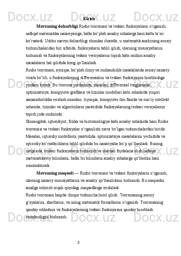 3                                                       Kirish
Mavzuning dolzarbligi :Rushe teoremasi va teskari funksiyalarni o‘rganish, 
nafaqat matematika nazariyasiga, balki ko‘plab amaliy sohalarga ham katta ta’sir 
ko‘rsatadi. Ushbu mavzu dolzarbligi shundan iboratki, u matematik analizning asosiy
tushunchalaridan biri sifatida, funksiyalarni tahlil qilish, ularning xususiyatlarini 
tushunish va funksiyalarning teskari versiyalarini topish kabi muhim amaliy 
masalalarni hal qilishda keng qo‘llaniladi.
Rushe teoremasi, ayniqsa, ko‘plab ilmiy va muhandislik masalalarida asosiy nazariy 
vosita bo‘lib, u funksiyalarning differensialini va teskari funksiyasini hisoblashga 
yordam beradi. Bu teorema yordamida, masalan, differensial tenglamalar, 
optimizatsiya, kompyuter grafikasi va tizimlar modellari kabi sohalarda yuqori 
samaradorlikka erishish mumkin. Ayniqsa, kompyuter ilm-fanida va sun’iy intellekt 
sohasida, tizimlar va algoritmlarni yaratishda funksiyalarning teskari versiyalarini 
topish juda muhimdir.
Shuningdek, iqtisodiyot, fizika va biotexnologiya kabi amaliy sohalarda ham Rushe 
teoremasi va teskari funksiyalar o‘rganilishi zarur bo‘lgan tushunchalardan biridir. 
Masalan, iqtisodiy modellarni yaratishda, optimizatsiya masalalarini yechishda va 
iqtisodiy ko‘rsatkichlarni tahlil qilishda bu nazariyalar ko‘p qo‘llaniladi. Buning 
natijasida, teskari funksiyalarni tushunish va ulardan foydalana olish nafaqat 
matematikaviy bilimlarni, balki bu bilimlarni amaliy sohalarga qo‘llashni ham 
osonlashtiradi.
Mavzuning maqsadi —  Rushe teoremasi va teskari funksiyalarni o‘rganish, 
ularning nazariy xususiyatlarini va amaliy qo‘llanilishini tushunish. Bu maqsadni 
amalga oshirish orqali quyidagi maqsadlarga erishiladi:
Rushe teoremasi haqida chuqur tushuncha hosil qilish: Teoremaning asosiy 
g‘oyalarini, shartlarini, va uning matematik formallarini o‘rganish. Teoremaning 
qanday ishlashini va funksiyalarning teskari funksiyasini qanday hisoblash 
mumkinligini tushunish. 