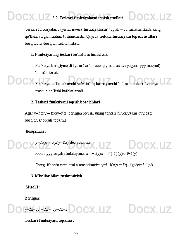 22                            2.2. Teskari funksiyalarni topish usullari
Teskarі funksiyalarni (ya'ni,  invers funksiyalarni ) topish – bu matematikada keng 
qo‘llaniladigan muhim tushunchadir. Quyida  teskari funksiyani topish usullari  
bosqichma-bosqich tushuntiriladi:
 1. ✅ Funksiyaning teskari bo'lishi uchun shart
Funksiya  bir qiymatli  (ya'ni har bir xxx qiymati uchun yagona yyy mavjud) 
bo‘lishi kerak.
Funksiya  to‘liq o‘suvchi  yoki  to‘liq kamayuvchi  bo‘lsa – teskari funksiya 
mavjud bo‘lishi kafolatlanadi.
 2. 
✅ Teskari funksiyani topish bosqichlari
Agar y=f(x)y = f(x)y=f(x) berilgan bo‘lsa, uning teskari funksiyasini quyidagi 
bosqichlar orqali topamiz:
 Bosqichlar:
y=f(x)y = f(x)y=f(x) deb yozamiz.
xxx ni yyy orqali ifodalaymiz: x=f−1(y)x = f^{-1}(y)x=f−1(y)
Oxirgi ifodada nomlarni almashtiramiz: y=f−1(x)y = f^{-1}(x)y=f−1(x)
 3. 
✅ Misollar bilan tushuntirish
 Misol 1:
Berilgan:
y=2x+3y = 2x + 3y=2x+3 
Teskari funksiyani topamiz: 