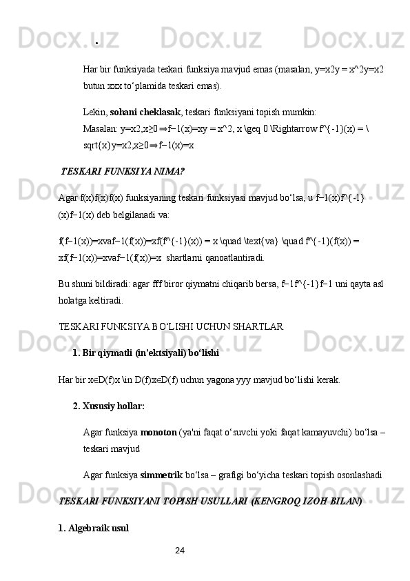 24
Har bir funksiyada teskari funksiya mavjud emas (masalan, y=x2y = x^2y=x2 
butun xxx to‘plamida teskari emas).
Lekin,  sohani cheklasak , teskari funksiyani topish mumkin:
Masalan: y=x2,x≥0 f−1(x)=xy = x^2, x \geq 0 \Rightarrow f^{-1}(x) = \⇒
sqrt{x}y=x2,x≥0 f−1(x)=x	
⇒
 TESKARI FUNKSIYA NIMA?
Agar f(x)f(x)f(x) funksiyaning teskari funksiyasi mavjud bo‘lsa, u f−1(x)f^{-1}
(x)f−1(x) deb belgilanadi va:
f(f−1(x))=xvaf−1(f(x))=xf(f^{-1}(x)) = x \quad \text{va} \quad f^{-1}(f(x)) = 
xf(f−1(x))=xvaf−1(f(x))=x   shartlarni qanoatlantiradi.
Bu shuni bildiradi: agar fff biror qiymatni chiqarib bersa, f−1f^{-1}f−1 uni qayta asl 
holatga keltiradi.
TESKARI FUNKSIYA BO‘LISHI UCHUN SHARTLAR
 1. 	
✅ Bir qiymatli (in'ektsiyali) bo‘lishi
Har bir x D(f)x \in D(f)x D(f) uchun yagona yyy mavjud bo‘lishi kerak.	
∈ ∈
 2. 	
✅ Xususiy hollar:
Agar funksiya  monoton  (ya'ni faqat o‘suvchi yoki faqat kamayuvchi) bo‘lsa – 
teskari mavjud
Agar funksiya  simmetrik  bo‘lsa – grafigi bo‘yicha teskari topish osonlashadi
TESKARI FUNKSIYANI TOPISH USULLARI (KENGROQ IZOH BILAN)
1.  Algebraik usul 