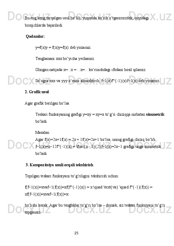 25Bu eng keng tarqalgan usul bo‘lib, yuqorida ko‘rib o‘tganimizdek, quyidagi 
bosqichlarda bajariladi:
 Qadamlar:
y=f(x)y = f(x)y=f(x) deb yozamiz.
Tenglamani xxx bo‘yicha yechamiz.
Olingan natijada x=...x = ...x=... ko‘rinishdagi ifodani hosil qilamiz.
So‘ngra xxx va yyy o‘rnini almashtirib, f−1(x)f^{-1}(x)f−1(x) deb yozamiz.
2.  Grafik usul
Agar grafik berilgan bo‘lsa:
Teskari funksiyaning grafigi y=xy = xy=x to‘g‘ri chiziqqa nisbatan  simmetrik  
bo‘ladi.
Masalan:
Agar f(x)=2x+1f(x) = 2x + 1f(x)=2x+1 bo‘lsa, uning grafigi chiziq bo‘lib, 
f−1(x)=x−12f^{-1}(x) = \frac{x - 1}{2}f−1(x)=2x−1  grafigi unga simmetrik 
bo‘ladi.
 3.  Kompozitsiya usuli orqali tekshirish
Topilgan teskari funksiyani to‘g‘riligini tekshirish uchun:
f(f−1(x))=xvaf−1(f(x))=xf(f^{-1}(x)) = x \quad \text{va} \quad f^{-1}(f(x)) = 
xf(f−1(x))=xvaf−1(f(x))=x 
bo‘lishi kerak. Agar bu tengliklar to‘g‘ri bo‘lsa – demak, siz teskari funksiyani to‘g‘ri
topgansiz. 