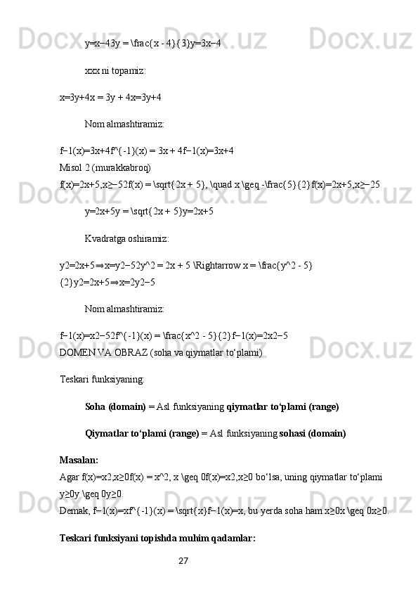 27y=x−43y = \frac{x - 4}{3}y=3x−4
xxx ni topamiz:
x=3y+4x = 3y + 4x=3y+4 
Nom almashtiramiz:
f−1(x)=3x+4f^{-1}(x) = 3x + 4f−1(x)=3x+4 
Misol 2 (murakkabroq)
f(x)=2x+5,x≥−52f(x) = \sqrt{2x + 5}, \quad x \geq -\frac{5}{2}f(x)=2x+5 ,x≥−25
y=2x+5y = \sqrt{2x + 5}y=2x+5
Kvadratga oshiramiz:
y2=2x+5 x=y2−52y^2 = 2x + 5 \Rightarrow x = \frac{y^2 - 5}⇒
{2}y2=2x+5 x=2y2−5	
⇒  
Nom almashtiramiz:
f−1(x)=x2−52f^{-1}(x) = \frac{x^2 - 5}{2}f−1(x)=2x2−5  
DOMEN VA OBRAZ (soha va qiymatlar to‘plami)
Teskari funksiyaning:
Soha (domain)  = Asl funksiyaning  qiymatlar to‘plami (range)
Qiymatlar to‘plami (range)  = Asl funksiyaning  sohasi (domain)
Masalan:
Agar f(x)=x2,x≥0f(x) = x^2, x \geq 0f(x)=x2,x≥0 bo‘lsa, uning qiymatlar to‘plami 
y≥0y \geq 0y≥0.
Demak, f−1(x)=xf^{-1}(x) = \sqrt{x}f−1(x)=x , bu yerda soha ham x≥0x \geq 0x≥0.
Teskari funksiyani topishda muhim qadamlar: 