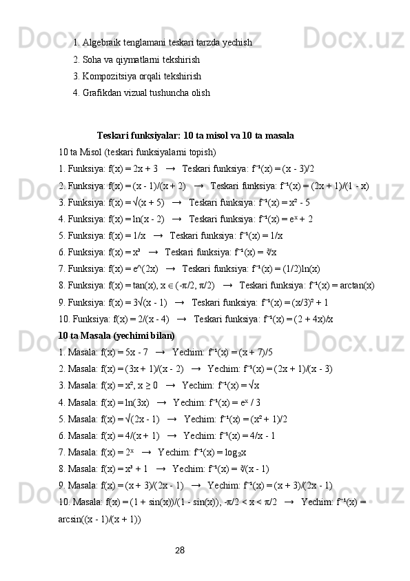 28 1. Algebraik tenglamani teskari tarzda yechish✅
 2. Soha va qiymatlarni tekshirish
✅
 3. Kompozitsiya orqali tekshirish
✅
 4. Grafikdan vizual tushuncha olish
✅
Teskari funksiyalar: 10 ta misol va 10 ta masala
10 ta Misol (teskari funksiyalarni topish)
1. Funksiya: f(x) = 2x + 3   →   Teskari funksiya: f ¹(x) = (x - 3)/2	
⁻
2. Funksiya: f(x) = (x - 1)/(x + 2)   →   Teskari funksiya: f ¹(x) = (2x + 1)/(1 - x)	
⁻
3. Funksiya: f(x) = √(x + 5)   →   Teskari funksiya: f ¹(x) = x² - 5	
⁻
4. Funksiya: f(x) = ln(x - 2)   →   Teskari funksiya: f ¹(x) = e  + 2
⁻ ˣ
5. Funksiya: f(x) = 1/x   →   Teskari funksiya: f ¹(x) = 1/x	
⁻
6. Funksiya: f(x) = x³   →   Teskari funksiya: f ¹(x) =  x
⁻	∛
7. Funksiya: f(x) = e^(2x)   →   Teskari funksiya: f ¹(x) = (1/2)ln(x)	
⁻
8. Funksiya: f(x) = tan(x), x   (-π/2, π/2)   →   Teskari funksiya: f ¹(x) = arctan(x)	
∈	⁻
9. Funksiya: f(x) = 3√(x - 1)   →   Teskari funksiya: f ¹(x) = (x/3)² + 1	
⁻
10. Funksiya: f(x) = 2/(x - 4)   →   Teskari funksiya: f ¹(x) = (2 + 4x)/x
⁻
10 ta Masala (yechimi bilan)
1. Masala: f(x) = 5x - 7   →   Yechim: f ¹(x) = (x + 7)/5	
⁻
2. Masala: f(x) = (3x + 1)/(x - 2)   →   Yechim: f ¹(x) = (2x + 1)/(x - 3)	
⁻
3. Masala: f(x) = x², x ≥ 0   →   Yechim: f ¹(x) = √x	
⁻
4. Masala: f(x) = ln(3x)   →   Yechim: f ¹(x) = e  / 3	
⁻ ˣ
5. Masala: f(x) = √(2x - 1)   →   Yechim: f ¹(x) = (x² + 1)/2	
⁻
6. Masala: f(x) = 4/(x + 1)   →   Yechim: f ¹(x) = 4/x - 1
⁻
7. Masala: f(x) = 2    →   Yechim: f ¹(x) = log x	
ˣ ⁻ ₂
8. Masala: f(x) = x³ + 1   →   Yechim: f ¹(x) =  (x - 1)	
⁻	∛
9. Masala: f(x) = (x + 3)/(2x - 1)   →   Yechim: f ¹(x) = (x + 3)/(2x - 1)
⁻
10. Masala: f(x) = (1 + sin(x))/(1 - sin(x)), -π/2 < x < π/2   →   Yechim: f ¹(x) = 	
⁻
arcsin((x - 1)/(x + 1)) 