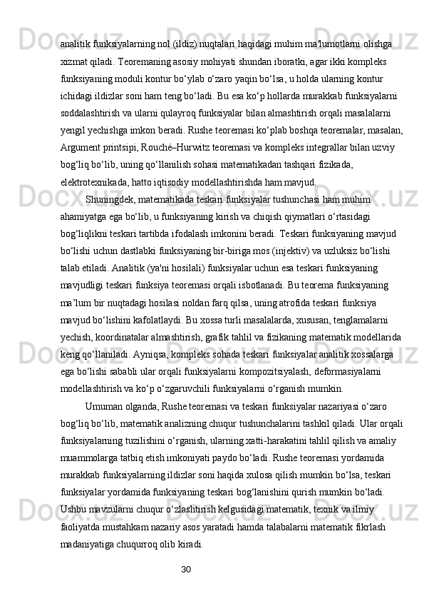 30analitik funksiyalarning nol (ildiz) nuqtalari haqidagi muhim ma'lumotlarni olishga 
xizmat qiladi. Teoremaning asosiy mohiyati shundan iboratki, agar ikki kompleks 
funksiyaning moduli kontur bo‘ylab o‘zaro yaqin bo‘lsa, u holda ularning kontur 
ichidagi ildizlar soni ham teng bo‘ladi. Bu esa ko‘p hollarda murakkab funksiyalarni 
soddalashtirish va ularni qulayroq funksiyalar bilan almashtirish orqali masalalarni 
yengil yechishga imkon beradi. Rushe teoremasi ko‘plab boshqa teoremalar, masalan,
Argument printsipi, Rouché–Hurwitz teoremasi va kompleks integrallar bilan uzviy 
bog‘liq bo‘lib, uning qo‘llanilish sohasi matematikadan tashqari fizikada, 
elektrotexnikada, hatto iqtisodiy modellashtirishda ham mavjud.
Shuningdek, matematikada teskari funksiyalar tushunchasi ham muhim 
ahamiyatga ega bo‘lib, u funksiyaning kirish va chiqish qiymatlari o‘rtasidagi 
bog‘liqlikni teskari tartibda ifodalash imkonini beradi. Teskari funksiyaning mavjud 
bo‘lishi uchun dastlabki funksiyaning bir-biriga mos (injektiv) va uzluksiz bo‘lishi 
talab etiladi. Analitik (ya'ni hosilali) funksiyalar uchun esa teskari funksiyaning 
mavjudligi teskari funksiya teoremasi orqali isbotlanadi. Bu teorema funksiyaning 
ma’lum bir nuqtadagi hosilasi noldan farq qilsa, uning atrofida teskari funksiya 
mavjud bo‘lishini kafolatlaydi. Bu xossa turli masalalarda, xususan, tenglamalarni 
yechish, koordinatalar almashtirish, grafik tahlil va fizikaning matematik modellarida
keng qo‘llaniladi. Ayniqsa, kompleks sohada teskari funksiyalar analitik xossalarga 
ega bo‘lishi sababli ular orqali funksiyalarni kompozitsiyalash, deformasiyalarni 
modellashtirish va ko‘p o‘zgaruvchili funksiyalarni o‘rganish mumkin.
Umuman olganda, Rushe teoremasi va teskari funksiyalar nazariyasi o‘zaro 
bog‘liq bo‘lib, matematik analizning chuqur tushunchalarini tashkil qiladi. Ular orqali
funksiyalarning tuzilishini o‘rganish, ularning xatti-harakatini tahlil qilish va amaliy 
muammolarga tatbiq etish imkoniyati paydo bo‘ladi. Rushe teoremasi yordamida 
murakkab funksiyalarning ildizlar soni haqida xulosa qilish mumkin bo‘lsa, teskari 
funksiyalar yordamida funksiyaning teskari bog‘lanishini qurish mumkin bo‘ladi. 
Ushbu mavzularni chuqur o‘zlashtirish kelgusidagi matematik, texnik va ilmiy 
faoliyatda mustahkam nazariy asos yaratadi hamda talabalarni matematik fikrlash 
madaniyatiga chuqurroq olib kiradi. 