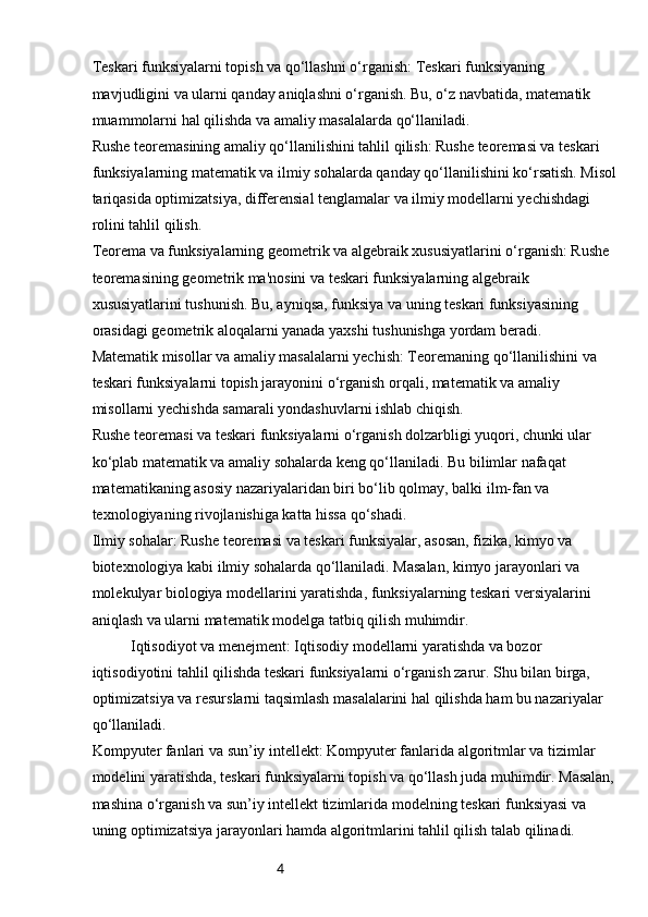 4Teskari funksiyalarni topish va qo‘llashni o‘rganish: Teskari funksiyaning 
mavjudligini va ularni qanday aniqlashni o‘rganish. Bu, o‘z navbatida, matematik 
muammolarni hal qilishda va amaliy masalalarda qo‘llaniladi.
Rushe teoremasining amaliy qo‘llanilishini tahlil qilish: Rushe teoremasi va teskari 
funksiyalarning matematik va ilmiy sohalarda qanday qo‘llanilishini ko‘rsatish. Misol
tariqasida optimizatsiya, differensial tenglamalar va ilmiy modellarni yechishdagi 
rolini tahlil qilish.
Teorema va funksiyalarning geometrik va algebraik xususiyatlarini o‘rganish: Rushe 
teoremasining geometrik ma'nosini va teskari funksiyalarning algebraik 
xususiyatlarini tushunish. Bu, ayniqsa, funksiya va uning teskari funksiyasining 
orasidagi geometrik aloqalarni yanada yaxshi tushunishga yordam beradi.
Matematik misollar va amaliy masalalarni yechish: Teoremaning qo‘llanilishini va 
teskari funksiyalarni topish jarayonini o‘rganish orqali, matematik va amaliy 
misollarni yechishda samarali yondashuvlarni ishlab chiqish.
Rushe teoremasi va teskari funksiyalarni o‘rganish dolzarbligi yuqori, chunki ular 
ko‘plab matematik va amaliy sohalarda keng qo‘llaniladi. Bu bilimlar nafaqat 
matematikaning asosiy nazariyalaridan biri bo‘lib qolmay, balki ilm-fan va 
texnologiyaning rivojlanishiga katta hissa qo‘shadi.
Ilmiy sohalar: Rushe teoremasi va teskari funksiyalar, asosan, fizika, kimyo va 
biotexnologiya kabi ilmiy sohalarda qo‘llaniladi. Masalan, kimyo jarayonlari va 
molekulyar biologiya modellarini yaratishda, funksiyalarning teskari versiyalarini 
aniqlash va ularni matematik modelga tatbiq qilish muhimdir.
Iqtisodiyot va menejment: Iqtisodiy modellarni yaratishda va bozor 
iqtisodiyotini tahlil qilishda teskari funksiyalarni o‘rganish zarur. Shu bilan birga, 
optimizatsiya va resurslarni taqsimlash masalalarini hal qilishda ham bu nazariyalar 
qo‘llaniladi.
Kompyuter fanlari va sun’iy intellekt: Kompyuter fanlarida algoritmlar va tizimlar 
modelini yaratishda, teskari funksiyalarni topish va qo‘llash juda muhimdir. Masalan,
mashina o‘rganish va sun’iy intellekt tizimlarida modelning teskari funksiyasi va 
uning optimizatsiya jarayonlari hamda algoritmlarini tahlil qilish talab qilinadi. 