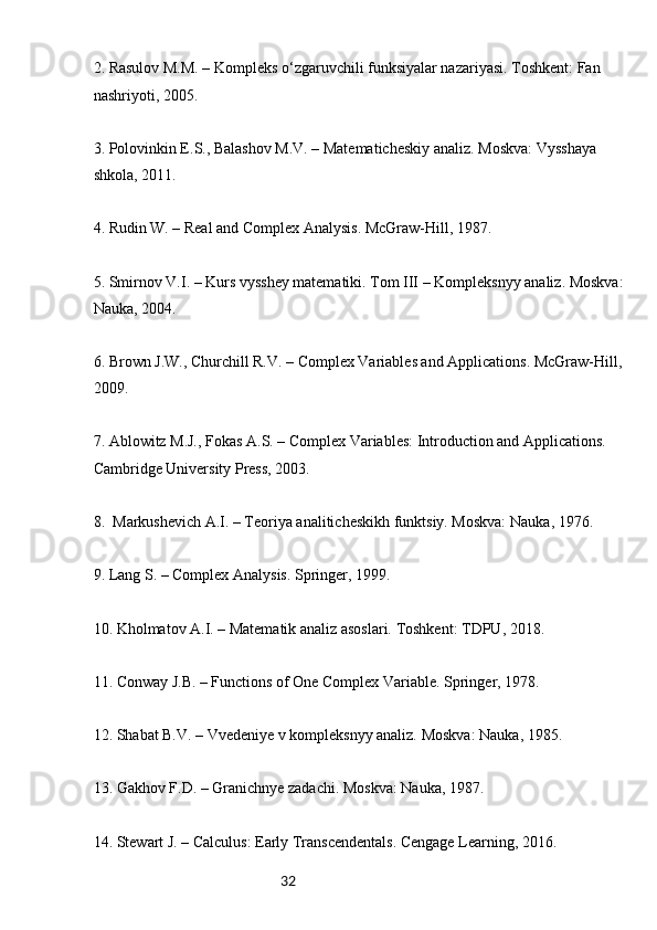 322.  Rasulov M.M. – Kompleks o‘zgaruvchili funksiyalar nazariyasi. Toshkent: Fan 
nashriyoti, 2005.
3.  Polovinkin E.S., Balashov M.V. – Matematicheskiy analiz. Moskva: Vysshaya 
shkola, 2011.
4.  Rudin W. – Real and Complex Analysis. McGraw-Hill, 1987.
5.  Smirnov V.I. – Kurs vysshey matematiki. Tom III – Kompleksnyy analiz. Moskva:
Nauka, 2004.
6.  Brown J.W., Churchill R.V. – Complex Variables and Applications. McGraw-Hill,
2009.
7.  Ablowitz M.J., Fokas A.S. – Complex Variables: Introduction and Applications. 
Cambridge University Press, 2003.
8.   Markushevich A.I. – Teoriya analiticheskikh funktsiy. Moskva: Nauka, 1976.
9.  Lang S. – Complex Analysis. Springer, 1999.
10.  Kholmatov A.I. – Matematik analiz asoslari. Toshkent: TDPU, 2018.
11.  Conway J.B. – Functions of One Complex Variable. Springer, 1978.
12.  Shabat B.V. – Vvedeniye v kompleksnyy analiz. Moskva: Nauka, 1985.
13.  Gakhov F.D. – Granichnye zadachi. Moskva: Nauka, 1987.
14.  Stewart J. – Calculus: Early Transcendentals. Cengage Learning, 2016. 