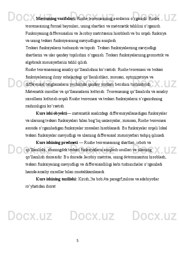 5Mavzuning vazifalari:  Rushe teoremasining asoslarini o‘rganish: Rushe 
teoremasining formal bayonlari, uning shartlari va matematik tahlilini o‘rganish. 
Funksiyaning differensialini va Jacobiy matritsasini hisoblash va bu orqali funksiya 
va uning teskari funksiyasining mavjudligini aniqlash.
Teskari funksiyalarni tushunish va topish: Teskari funksiyalarning mavjudligi 
shartlarini va ular qanday topilishini o‘rganish. Teskari funksiyalarning geometrik va 
algebraik xususiyatlarini tahlil qilish.
Rushe teoremasining amaliy qo‘llanilishini ko‘rsatish: Rushe teoremasi va teskari 
funksiyalarning ilmiy sohalardagi qo‘llanilishlari, xususan, optimizatsiya va 
differensial tenglamalarni yechishda qanday yordam berishini tushuntirish.
Matematik misollar va qo‘llanmalarni keltirish: Teoremaning qo‘llanilishi va amaliy 
misollarni keltirish orqali Rushe teoremasi va teskari funksiyalarni o‘rganishning 
muhimligini ko‘rsatish.
Kurs ishi obyekti—  matematik analizdagi differensiyallanadigan funksiyalar 
va ularning teskari funksiyalari bilan bog‘liq nazariyalar, xususan, Rushe teoremasi 
asosida o‘rganiladigan funksiyalar xossalari hisoblanadi. Bu funksiyalar orqali lokal 
teskari funksiyalar mavjudligi va ularning differensial xususiyatlari tadqiq qilinadi.
Kurs ishining predmeti —  Rushe teoremasining shartlari, isboti va 
qo‘llanilishi, shuningdek teskari funksiyalarni aniqlash usullari va ularning 
qo‘llanilish doirasidir. Bu doirada Jacobiy matritsa, uning determinantini hisoblash, 
teskari funksiyaning mavjudligi va differensialliligi kabi tushunchalar o‘rganiladi 
hamda amaliy misollar bilan mustahkamlanadi.
Kurs ishining tuzilishi:  Kirish,2ta bob,4ta paragrf,xulosa va adabiyotlar 
ro‘yhatidan iborat 