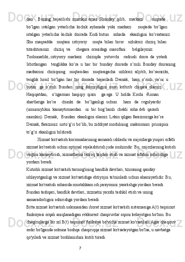 7dan   . Buning  bajarilishi  mumkin emas. Shunday  qilib,   markazi        nuqtada  
bo’lgan  istalgan  yetarlicha  kichik  aylanada  yoki  markazi      nuqtada  bo’lgan  
istalgan  yetarlicha  kichik  doirada. Endi butun    sohada    ekanligini  ko’rsatamiz. 
Shu  maqsadda    nuqtani  ixtiyoriy     nuqta  bilan  biror    uzluksiz  chiziq  bilan  
tutashtiramiz.   chiziq  va     chegara  orasidagi  masofani      belgilaymiz.  
Tushunarliki, ixtiyoriy  markazi    chiziqda   yotuvchi    radiusli  doira  da  yotadi. 
Isbotlangan    tenglikka  ko’ra  u  har  bir  bunday  doirada  o’rinli. Bunday  doiraning
markazini   chiziqning    nuqtasidan    nuqtasigacha   uzliksiz  siljitib,  ko’ramizki,   
tenglik  hosil  bo’lgan  har  bir  doirada  bajariladi. Demak,   ham  o’rinli, ya’ni  u  
butun   ga  o’rinli. Bundan   ning  doimiyligini  oson  keltirib  chiqara  olamiz. 
Haqiqatdan,    o’zgarmas  haqiqiy  qism     ga ega.  U  holda  Koshi  -Riman  
shartlariga  ko’ra     chunki   da    bo’lganligi  uchun      ham   da   regulyardir 
(umumiylikni  kamaytirmasdan    ni  bir  bog’lamli  chekli  soha deb  qarash  
mumkin). Demak,   Bundan  ekanligini olamiz. Lekin qilgan farazimizga ko’ra .  
Demak, farazimiz  noto’g’ri bo’lib, bu ziddiyat modulning  maksimum  prinsipini  
to’g’ri ekanligini bildiradi.
Xizmat ko'rsatish korxonalarining samarali ishlashi va mijozlarga yuqori sifatli
xizmat ko'rsatish uchun optimal rejalashtirish juda muhimdir. Bu, mijozlarning kutish
vaqtini kamaytirish, xizmatlarini tezroq taqdim etish va xizmat sifatini oshirishga 
yordam beradi.
Kutishli xizmat ko'rsatish tarmog'ining bandlik davrlari, tizimning qanday 
ishlayotganligi va xizmat ko'rsatishga ehtiyojni ta'minlash uchun ahamiyatlidir. Bu, 
xizmat ko'rsatish sohasida mustahkam ish jarayonini yaratishga yordam beradi. 
Bundan tashqari, bandlik davrlari, xizmatni yaxshi tashkil etish va uning 
samaradorligini oshirishga yordam beradi.
Bitta xizmat ko'rsatish uskunasidan iborat xizmat ko'rsatish sistemasiga A(t) taqsimot
funksiyasi orqali aniqlanadigan rekkurent chaqiruvlar oqimi kelayotgan bo'lsin. Bu 
chaqiriqlarga bir xil B(t) taqsimot funksiya bo'yicha xizmat ko'rsatilsin.Agar chaqiruv
sodir bo'lganda uskuna boshqa chaqiriqqa xizmat ko'rsatayotgan bo'lsa, u navbatga 
qo'yiladi va xizmat boshlanishini kutib turadi. 
