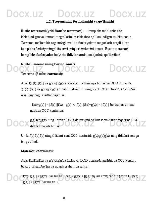8                              1.2. Teoremaning formallanishi va qo‘llanishi
Rushe teoremasi  (yoki  Rouche teoremasi ) — kompleks tahlil sohasida 
ishlatiladigan va kontur integrallarini hisoblashda qo‘llaniladigan muhim natija. 
Teorema, ma'lum bir regiondagi analitik funksiyalarni taqqoslash orqali biror 
kompleks funksiyaning ildizlarini aniqlash imkonini beradi. Rushe teoremasi 
kompleks funksiyalar  bo‘yicha  ildizlar sonini  aniqlashda qo‘llaniladi.
Rushe Teoremasining Formallanishi
Teorema (Rushe teoremasi):
Agar f(z)f(z)f(z) va g(z)g(z)g(z) ikki analitik funksiya bo‘lsa va DDD doirasida 
f(z)f(z)f(z) va g(z)g(z)g(z) ni tahlil qilsak, shuningdek, CCC konturi DDD-ni o‘rab 
olsa, quyidagi shartlar bajarilsa:
f(z)−g(z) < f(z) |f(z) - g(z)| < |f(z)| f(z)−g(z) < f(z)  bo‘lsa har bir zzz ∣ ∣ ∣ ∣ ∣ ∣ ∣ ∣
nuqtada CCC konturida.
g(z)g(z)g(z) ning ildizlari DDD-da mavjud bo‘lmasa yoki ular faqatgina CCC-
dan tashqarida bo‘lsa.
Unda f(z)f(z)f(z) ning ildizlari soni CCC-konturida g(z)g(z)g(z)-ning ildizlari soniga 
teng bo‘ladi.
Matematik formulasi :
Agar f(z)f(z)f(z) va g(z)g(z)g(z) funksiya, DDD doirasida analitik va CCC konturi 
bilan o‘ralgan bo‘lsa va quyidagi shart bajarilsa:
f(z)−g(z) < g(z) har	
∣ ∣ ∣ ∣   bir   z C,|f(z) - g(z)| < |g(z)| \quad \text{har bir } z \in C, f(z)	∈ ∣
−g(z) < g(z) har	
∣ ∣ ∣   bir   z C, 	∈ 