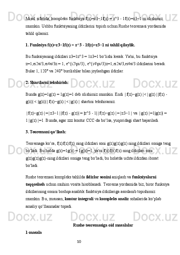 10Misol sifatida, kompleks funktsiya f(z)=z3−1f(z) = z^3 - 1f(z)=z3−1 ni olishimiz 
mumkin. Ushbu funktsiyaning ildizlarini topish uchun Rushe teoremasi yordamida 
tahlil qilamiz.
1. Funksiya f(z)=z3−1f(z) = z^3 - 1f(z)=z3−1 ni tahlil qilaylik.
Bu funksiyaning ildizlari z3=1z^3 = 1z3=1 bo‘lishi kerak. Ya'ni, bu funktsiya 
z=1,ei2π/3,ei4π/3z = 1, e^{i2\pi/3}, e^{i4\pi/3}z=1,ei2π/3,ei4π/3 ildizlarini beradi. 
Bular 1, 120° va 240° burilishlar bilan joylashgan ildizlar.
2. Shartlarni tekshirish:
Bunda g(z)=1g(z) = 1g(z)=1 deb olishimiz mumkin. Endi  f(z)−g(z) < g(z) |f(z) - ∣ ∣ ∣ ∣
g(z)| < |g(z)| f(z)−g(z) < g(z)  shartini tekshiramiz.	
∣ ∣ ∣ ∣
f(z)−g(z) = z3−1 |f(z) - g(z)| = |z^3 - 1| f(z)−g(z) = z3−1  va  g(z) =1|g(z)| = 	
∣ ∣ ∣ ∣ ∣ ∣ ∣ ∣ ∣ ∣
1 g(z) =1. Bunda, agar zzz kontur CCC-da bo‘lsa, yuqoridagi shart bajariladi.
∣ ∣
3. Teoremani qo‘llash:
Teoremaga ko‘ra, f(z)f(z)f(z) ning ildizlari soni g(z)g(z)g(z) ning ildizlari soniga teng
bo‘ladi. Bu holda g(z)=1g(z) = 1g(z)=1, ya'ni f(z)f(z)f(z) ning ildizlari soni 
g(z)g(z)g(z)-ning ildizlari soniga teng bo‘ladi, bu holatda uchta ildizdan iborat 
bo‘ladi.
Rushe teoremasi kompleks tahlilda  ildizlar sonini  aniqlash va  funksiyalarni 
taqqoslash  uchun muhim vosita hisoblanadi. Teorema yordamida biz, biror funksiya 
ildizlarining sonini boshqa analitik funktsiya ildizlariga asoslanib topishimiz 
mumkin. Bu, xususan,  kontur integrali  va  kompleks analiz  sohalarida ko‘plab 
amaliy qo‘llanmalar topadi.
                                              Rushe teoremasiga oid masalalar
1-masala 