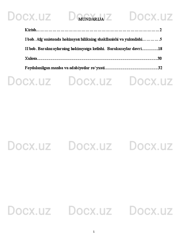                                                     MUNDARIJA
Kirish………………………………………………………………………………2
I bob. Afg`onistonda hokimyatchilikning shakllanishi va yuksalishi………….5
II bob. Barakazaylarning hokimyatga kelishi.   Barakazaylar davri ................18
Xulosa.....................................................................................................................30
Foydalanilgan manba va adabiyotlar ro‘yxati....................................................32
                                                  
                                                      
                                             
                                                           
1 