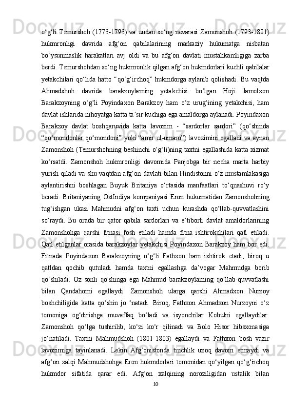 o‘g‘li   Temurshoh   (1773-1793)   va   undan   so‘ng   nevarasi   Zamonshoh   (1793-1801)
hukmronligi   davrida   afg‘on   qabilalarining   markaziy   hukumatga   nisbatan
bo‘ysunmaslik   harakatlari   avj   oldi   va   bu   afg‘on   davlati   mustahkamligiga   zarba
berdi. Temurshohdan so‘ng hukmronlik qilgan afg‘on hukmdorlari kuchli qabilalar
yetakchilari   qo‘lida   hatto   “qo‘g‘irchoq”   hukmdorga   aylanib   qolishadi.   Bu   vaqtda
Ahmadshoh   davrida   barakzoylaming   yetakchisi   bo‘lgan   Hoji   Jamolxon
Barakzoyning   o‘g‘li   Poyindaxon   Barakzoy   ham   o‘z   urug‘ining   yetakchisi,   ham
davlat ishlarida nihoyatga katta ta’sir kuchiga ega amaldorga aylanadi. Poyindaxon
Barakzoy   davlat   boshqaruvida   katta   lavozim   -   “sardorlar   sardori”   (qo‘shinda
“qo‘mondonlar qo‘mondoni” yoki “amir ul-umaro”) lavozimini egalladi va aynan
Zamonshoh (Temurshohning beshinchi  o‘g‘li)ning taxtni  egallashida  katta xizmat
ko‘rsatdi.   Zamonshoh   hukmronligi   davomida   Panjobga   bir   necha   marta   harbiy
yurish qiladi va shu vaqtdan afg‘on davlati bilan Hindistonni o‘z mustamlakasiga
aylantirishni   boshlagan   Buyuk   Britaniya   o‘rtasida   manfaatlari   to‘qnashuvi   ro‘y
beradi.   Britaniyaning   OstIndiya   kompaniyasi   Eron   hukumatidan   Zamonshohning
tug‘ishgan   ukasi   Mahmudni   afg‘on   taxti   uchun   kurashda   qo‘llab-quvvatlashini
so‘raydi.   Bu   orada   bir   qator   qabila   sardorlari   va   e’tiborli   davlat   amaldorlarining
Zamonshohga   qarshi   fitnasi   fosh   etiladi   hamda   fitna   ishtirokchilari   qatl   etiladi.
Qatl etilganlar orasida barakzoylar yetakchisi  Poyindaxon Barakzoy ham bor edi.
Fitnada   Poyindaxon   Barakzoyning   o‘g‘li   Fathxon   ham   ishtirok   etadi,   biroq   u
qatldan   qochib   qutuladi   hamda   taxtni   egallashga   da’vogar   Mahmudga   borib
qo‘shiladi.   Oz   sonli   qo'shinga   ega   Mahmud   barakzoylaming   qo‘llab-quvvatlashi
bilan   Qandahomi   egallaydi.   Zamonshoh   ularga   qarshi   Ahmadxon   Nurzoy
boshchiligida   katta   qo‘shin   jo   ‘natadi.   Biroq,   Fathxon   Ahmadxon   Nurzoyni   o‘z
tomoniga   og‘dirishga   muvaffaq   bo‘ladi   va   isyonchilar   Kobulni   egallaydilar.
Zamonshoh   qo‘lga   tushirilib,   ko‘zi   ko‘r   qilinadi   va   Bolo   Hisor   hibsxonasiga
jo‘natiladi.   Taxtni   Mahmudshoh   (1801-1803)   egallaydi   va   Fathxon   bosh   vazir
lavozimiga   tayinlanadi.   Lekin   Afg‘onistonda   tinchlik   uzoq   davom   etmaydi   va
afg‘on   xalqi   Mahmudshohga   Eron   hukmdorlari   tomonidan   qo‘yilgan   qo‘g‘irchoq
hukmdor   sifatida   qarar   edi.   Afg‘on   xalqining   noroziligidan   ustalik   bilan
10 