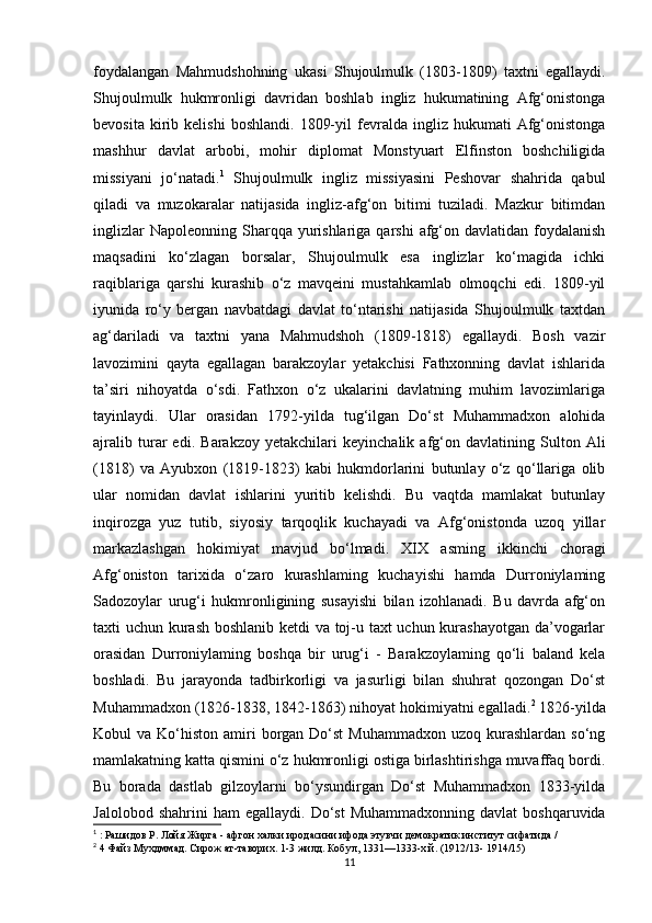 foydalangan   Mahmudshohning   ukasi   Shujoulmulk   (1803-1809)   taxtni   egallaydi.
Shujoulmulk   hukmronligi   davridan   boshlab   ingliz   hukumatining   Afg‘onistonga
bevosita   kirib   kelishi   boshlandi.   1809-yil   fevralda   ingliz  hukumati   Afg‘onistonga
mashhur   davlat   arbobi,   mohir   diplomat   Monstyuart   Elfinston   boshchiligida
missiyani   jo‘natadi. 1
  Shujoulmulk   ingliz   missiyasini   Peshovar   shahrida   qabul
qiladi   va   muzokaralar   natijasida   ingliz-afg‘on   bitimi   tuziladi.   Mazkur   bitimdan
inglizlar   Napoleonning  Sharqqa  yurishlariga  qarshi   afg‘on  davlatidan foydalanish
maqsadini   ko‘zlagan   borsalar,   Shujoulmulk   esa   inglizlar   ko‘magida   ichki
raqiblariga   qarshi   kurashib   o‘z   mavqeini   mustahkamlab   olmoqchi   edi.   1809-yil
iyunida   ro‘y   bergan   navbatdagi   davlat   to‘ntarishi   natijasida   Shujoulmulk   taxtdan
ag‘dariladi   va   taxtni   yana   Mahmudshoh   (1809-1818)   egallaydi.   Bosh   vazir
lavozimini   qayta   egallagan   barakzoylar   yetakchisi   Fathxonning   davlat   ishlarida
ta’siri   nihoyatda   o‘sdi.   Fathxon   o‘z   ukalarini   davlatning   muhim   lavozimlariga
tayinlaydi.   Ular   orasidan   1792-yilda   tug‘ilgan   Do‘st   Muhammadxon   alohida
ajralib   turar   edi.   Barakzoy   yetakchilari   keyinchalik   afg‘on   davlatining   Sulton   Ali
(1818)   va   Ayubxon   (1819-1823)   kabi   hukmdorlarini   butunlay   o‘z   qo‘llariga   olib
ular   nomidan   davlat   ishlarini   yuritib   kelishdi.   Bu   vaqtda   mamlakat   butunlay
inqirozga   yuz   tutib,   siyosiy   tarqoqlik   kuchayadi   va   Afg‘onistonda   uzoq   yillar
markazlashgan   hokimiyat   mavjud   bo‘lmadi.   XIX   asming   ikkinchi   choragi
Afg‘oniston   tarixida   o‘zaro   kurashlaming   kuchayishi   hamda   Durroniylaming
Sadozoylar   urug‘i   hukmronligining   susayishi   bilan   izohlanadi.   Bu   davrda   afg‘on
taxti uchun kurash boshlanib ketdi va toj-u taxt uchun kurashayotgan da’vogarlar
orasidan   Durroniylaming   boshqa   bir   urug‘i   -   Barakzoylaming   qo‘li   baland   kela
boshladi.   Bu   jarayonda   tadbirkorligi   va   jasurligi   bilan   shuhrat   qozongan   Do‘st
Muhammadxon (1826-1838, 1842-1863) nihoyat hokimiyatni egalladi. 2
 1826-yilda
Kobul  va  Ko‘histon amiri  borgan  Do‘st  Muhammadxon  uzoq  kurashlardan  so‘ng
mamlakatning katta qismini o‘z hukmronligi ostiga birlashtirishga muvaffaq bordi.
Bu   borada   dastlab   gilzoylarni   bo‘ysundirgan   Do‘st   Muhammadxon   1833-yilda
Jalolobod  shahrini  ham  egallaydi.   Do‘st   Muhammadxonning  davlat   boshqaruvida
1
 : Рашидов P. Лойя Жирга - афгон халки иродасини ифода этувчи демократик институт сифатида /
2
 4 Файз Мухдммад. Сирож ат-таворих. 1-3 жилд. Кобул, 1331—1333-х.й. (1912/13- 1914/15)
11 