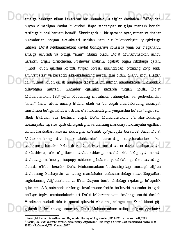 amalga   oshirgan   ulkan   ishlaridan   biri   shundaki,   u   afg‘on   davlatida   1747-yildan
buyon   o‘matilgan   davlat   hukmdori   faqat   sadozoylar   urug`iga   mansub   borishi
tartibiga butkul barham beradi 1
. Shuningdek, u bir qator viloyat, tuman va shahar
hukmdorlari   borgan   aka-ukalari   ustidan   ham   o‘z   hukmronligini   yurgizishga
intiladi.   Do‘st   Muhammadxon   davlat   boshqaruvi   sohasida   yana   bir   o‘zgarishni
amalga   oshiradi   va   o‘ziga   “amir”   titulini   oladi.   Do‘st   Muhammadxon   ushbu
harakati   orqali   birinchidan,   Peshovar   shahrini   egallab   olgan   sikxlarga   qarshi
“jihod”   e’lon   qilishni   ko‘zda   tutgan   bo‘lsa,   ikkinchidan,   o‘zining   ko‘p   sonli
shuhratparast   va   hasadchi   aka-ukalarining   noroziligini   oldini   olishni   mo‘ljallagan
edi.   “Jihod”   e’lon   qilish   huquqiga   faqatgina   musulmon   mamlakatida   hukmronlik
qilayotgan   mustaqil   hukmdor   egaligini   nazarda   tutgan   holda,   Do‘st
Muhammadxon   1834-yilda   Kobulning   musulmon   ruhoniylari   va   peshvolaridan
“amir”   (amir   al-mo‘minin)   titulini   oladi   va   bu   orqali   mamlakatning   aksariyat
musulmon bo‘lgan aholisi ustidan o‘z hukmronligini yurgizishni ko‘zda tutgan edi.
Shoh   titulidan   voz   kechishi   orqali   Do‘st   Muhammadxon   o‘z   aka-ukalariga
hokimiyatni myeros qilib olmaganligini va uiaming markaziy hokimiyatni egallash
uchun   harakatlari   asossiz   ekanligini   ko‘rsatib   qo‘ymoqchi   boradi38.   Amir   Do‘st
Muhammadning   davlatni   mustahkamlash   borasidagi   sa’y-harakatlari   aka-
ukalarining   hasadini   keltiradi   va   Do‘st   Muhammad   ularni   davlat   boshqaruvidan
chetlashtirib,   o‘z   o‘g‘illarini   davlat   ishlariga   mas’ul   etib   belgilaydi   hamda
davlatdagi   ma’muriy,   huquqiy   ishlarning   holatini   yaxshilab,   qo‘shin   tuzilishiga
alohida   e’tibor   beradi. 2
  Do‘st   Muhammadxon   boshchiligidagi   mustaqil   afg‘on
davlatining   kuchayishi   va   uning   mamlakatni   birlashtirishdagi   muvaffaqiyatlari
inglizlaming   Afg‘onistonni   va   0‘rta   Osiyoni   bosib   olishdagi   rejalariga   to‘sqinlik
qilar   edi.   Afg‘onistonda   o‘zlariga   loyal   munosabatda   bo‘luvchi   hukmdor   istagida
bo‘lgan   ingliz   mustamlakachilari   Do‘st   Muhammadxon   davlatiga   qarshi   dastlab
Hindiston   hududlarida   istiqomat   qiluvchi   sikxlami,   so‘ngra   esa   Eronliklami   gij-
gijlaydi.   Lekin   shunga   qaramay,   Do‘st   Muhammadxon   nafaqat   afg‘on   yyerlarini
1
  Kokar ,  M .  Hassan .  A Political and Diplomatic History of Afghanistan, 1863-1901. - Leiden: Brill, 2006.
2
 Noelle, Ch. State and tribe in nineteenth century Afghanistan: The reign o f Amir Dost Muhammad Khan (1826-
1863). - Richmond, UK: Curzon, 1997.
12 